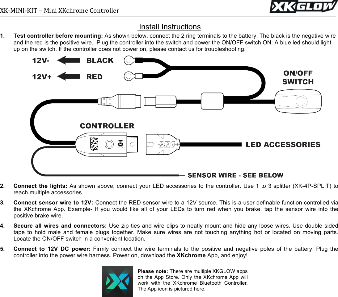 XK-MINI-KIT(–(Mini(XKchrome(Controller((((((((((((((((((((((((((((((((((((((((((((((((((((((((((((((((((((((((((((((((((((((((((((((((((((( (( Install Instructions 1. Test controller before mounting: As shown below, connect the 2 ring terminals to the battery. The black is the negative wire and the red is the positive wire.  Plug the controller into the switch and power the ON/OFF switch ON. A blue led should light up on the switch. If the controller does not power on, please contact us for troubleshooting.   2. Connect the lights: As shown above, connect your LED accessories to the controller. Use 1 to 3 splitter (XK-4P-SPLIT) to reach multiple accessories. 3. Connect sensor wire to 12V: Connect the RED sensor wire to a 12V source. This is a user definable function controlled via the  XKchrome  App.  Example-  If  you  would  like  all  of  your  LEDs  to  turn  red  when  you  brake,  tap  the  sensor  wire  into  the positive brake wire. 4. Secure all  wires  and connectors: Use zip ties and wire clips to neatly mount and hide any loose wires. Use double sided tape  to  hold  male  and  female  plugs  together.  Make  sure  wires  are  not  touching  anything  hot  or  located  on  moving  parts. Locate the ON/OFF switch in a convenient location. 5.  Connect  to  12V  DC  power: Firmly  connect  the  wire  terminals  to  the  positive  and  negative  poles  of  the  battery.  Plug  the controller into the power wire harness. Power on, download the XKchrome App, and enjoy!  Please note: There are multiple XKGLOW apps on  the  App  Store.  Only  the  XKchrome  App  will work  with  the  XKchrome  Bluetooth  Controller. The App icon is pictured here. 