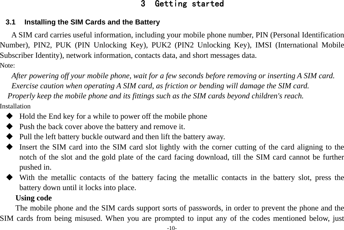 -10- 3 Getting started 3.1  Installing the SIM Cards and the Battery A SIM card carries useful information, including your mobile phone number, PIN (Personal Identification Number), PIN2, PUK (PIN Unlocking Key), PUK2 (PIN2 Unlocking Key), IMSI (International Mobile Subscriber Identity), network information, contacts data, and short messages data. Note: After powering off your mobile phone, wait for a few seconds before removing or inserting A SIM card. Exercise caution when operating A SIM card, as friction or bending will damage the SIM card. Properly keep the mobile phone and its fittings such as the SIM cards beyond children's reach. Installation  Hold the End key for a while to power off the mobile phone  Push the back cover above the battery and remove it.  Pull the left battery buckle outward and then lift the battery away.  Insert the SIM card into the SIM card slot lightly with the corner cutting of the card aligning to the notch of the slot and the gold plate of the card facing download, till the SIM card cannot be further pushed in.  With the metallic contacts of the battery facing the metallic contacts in the battery slot, press the battery down until it locks into place. Using code The mobile phone and the SIM cards support sorts of passwords, in order to prevent the phone and the SIM cards from being misused. When you are prompted to input any of the codes mentioned below, just 