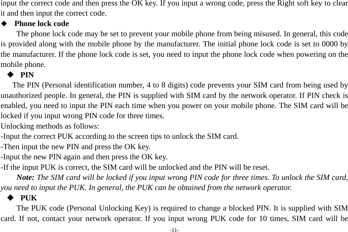 -11- input the correct code and then press the OK key. If you input a wrong code, press the Right soft key to clear it and then input the correct code.    Phone lock code The phone lock code may be set to prevent your mobile phone from being misused. In general, this code is provided along with the mobile phone by the manufacturer. The initial phone lock code is set to 0000 by the manufacturer. If the phone lock code is set, you need to input the phone lock code when powering on the mobile phone.  PIN The PIN (Personal identification number, 4 to 8 digits) code prevents your SIM card from being used by unauthorized people. In general, the PIN is supplied with SIM card by the network operator. If PIN check is enabled, you need to input the PIN each time when you power on your mobile phone. The SIM card will be locked if you input wrong PIN code for three times. Unlocking methods as follows: -Input the correct PUK according to the screen tips to unlock the SIM card. -Then input the new PIN and press the OK key. -Input the new PIN again and then press the OK key. -If the input PUK is correct, the SIM card will be unlocked and the PIN will be reset. Note: The SIM card will be locked if you input wrong PIN code for three times. To unlock the SIM card, you need to input the PUK. In general, the PUK can be obtained from the network operator.  PUK The PUK code (Personal Unlocking Key) is required to change a blocked PIN. It is supplied with SIM card. If not, contact your network operator. If you input wrong PUK code for 10 times, SIM card will be 