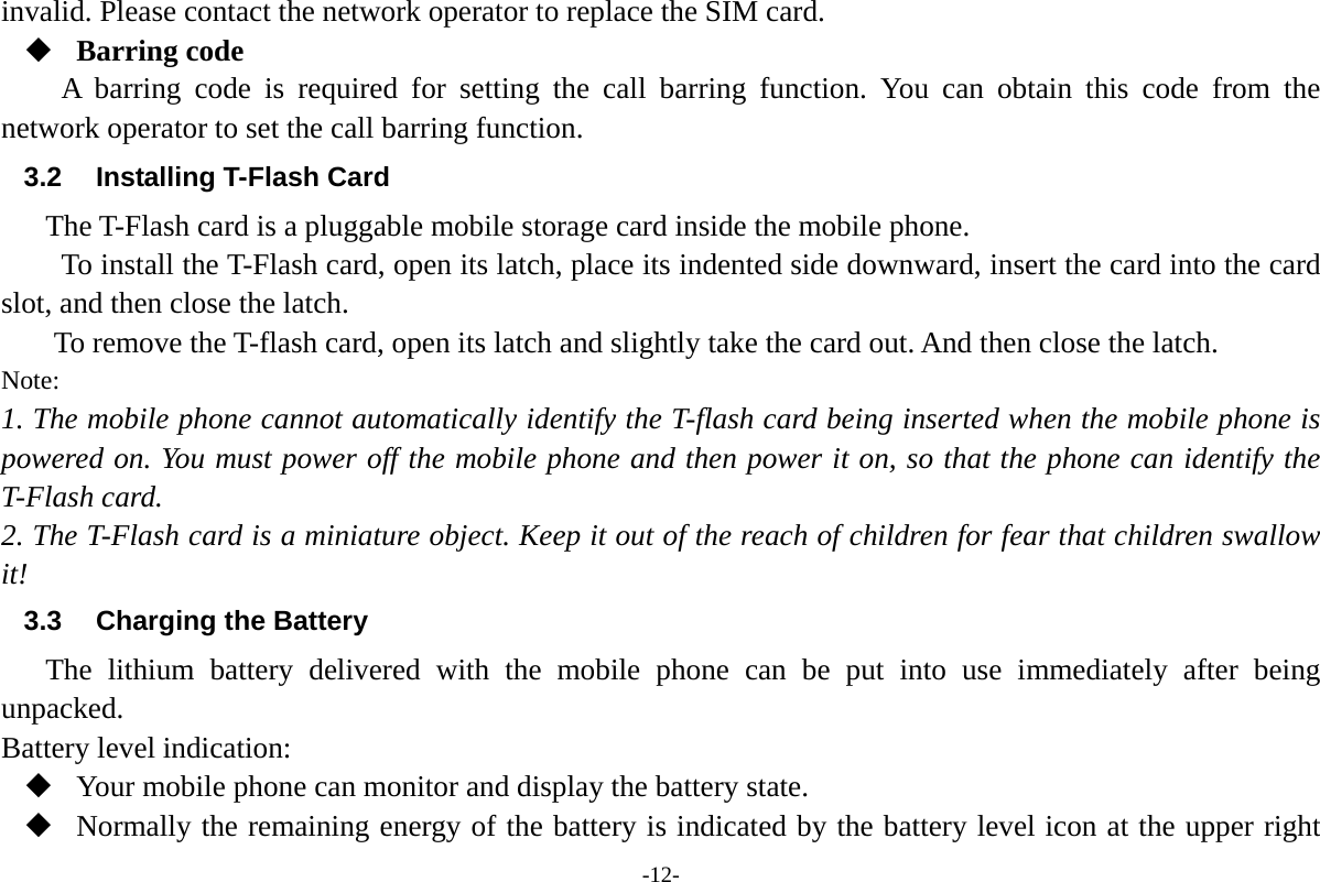 -12- invalid. Please contact the network operator to replace the SIM card.  Barring code A barring code is required for setting the call barring function. You can obtain this code from the network operator to set the call barring function. 3.2 Installing T-Flash Card The T-Flash card is a pluggable mobile storage card inside the mobile phone. To install the T-Flash card, open its latch, place its indented side downward, insert the card into the card slot, and then close the latch. To remove the T-flash card, open its latch and slightly take the card out. And then close the latch. Note: 1. The mobile phone cannot automatically identify the T-flash card being inserted when the mobile phone is powered on. You must power off the mobile phone and then power it on, so that the phone can identify the T-Flash card. 2. The T-Flash card is a miniature object. Keep it out of the reach of children for fear that children swallow it! 3.3 Charging the Battery The lithium battery delivered with the mobile phone can be put into use immediately after being unpacked.  Battery level indication:  Your mobile phone can monitor and display the battery state.  Normally the remaining energy of the battery is indicated by the battery level icon at the upper right 