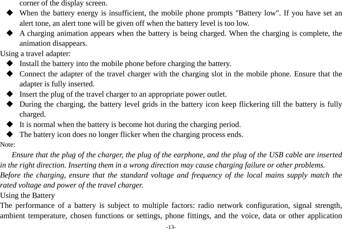 -13- corner of the display screen.  When the battery energy is insufficient, the mobile phone prompts "Battery low". If you have set an alert tone, an alert tone will be given off when the battery level is too low.  A charging animation appears when the battery is being charged. When the charging is complete, the animation disappears. Using a travel adapter:  Install the battery into the mobile phone before charging the battery.  Connect the adapter of the travel charger with the charging slot in the mobile phone. Ensure that the adapter is fully inserted.  Insert the plug of the travel charger to an appropriate power outlet.  During the charging, the battery level grids in the battery icon keep flickering till the battery is fully charged.  It is normal when the battery is become hot during the charging period.  The battery icon does no longer flicker when the charging process ends. Note: Ensure that the plug of the charger, the plug of the earphone, and the plug of the USB cable are inserted in the right direction. Inserting them in a wrong direction may cause charging failure or other problems. Before the charging, ensure that the standard voltage and frequency of the local mains supply match the rated voltage and power of the travel charger. Using the Battery The performance of a battery is subject to multiple factors: radio network configuration, signal strength, ambient temperature, chosen functions or settings, phone fittings, and the voice, data or other application 