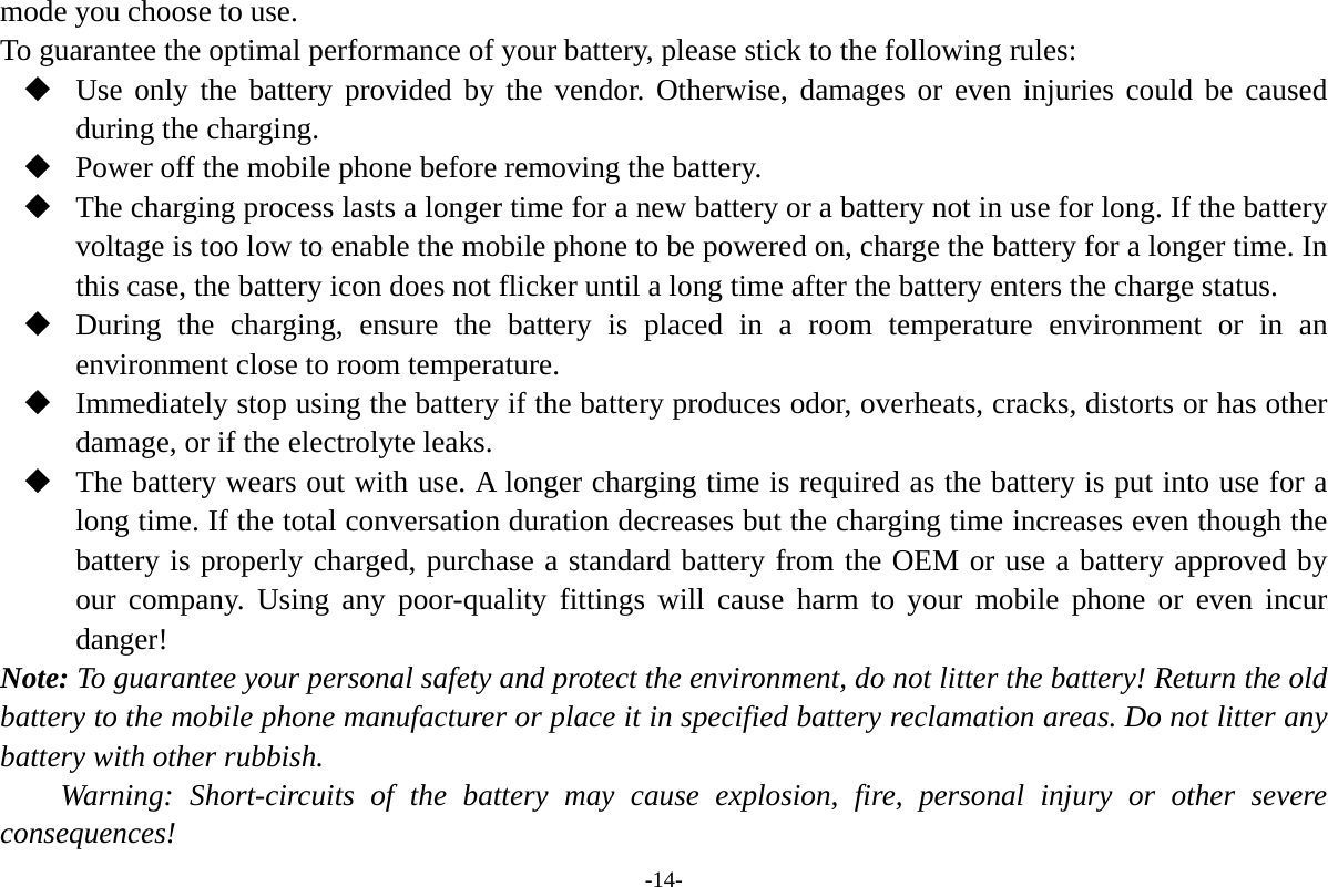 -14- mode you choose to use. To guarantee the optimal performance of your battery, please stick to the following rules:  Use only the battery provided by the vendor. Otherwise, damages or even injuries could be caused during the charging.  Power off the mobile phone before removing the battery.  The charging process lasts a longer time for a new battery or a battery not in use for long. If the battery voltage is too low to enable the mobile phone to be powered on, charge the battery for a longer time. In this case, the battery icon does not flicker until a long time after the battery enters the charge status.  During the charging, ensure the battery is placed in a room temperature environment or in an environment close to room temperature.  Immediately stop using the battery if the battery produces odor, overheats, cracks, distorts or has other damage, or if the electrolyte leaks.  The battery wears out with use. A longer charging time is required as the battery is put into use for a long time. If the total conversation duration decreases but the charging time increases even though the battery is properly charged, purchase a standard battery from the OEM or use a battery approved by our company. Using any poor-quality fittings will cause harm to your mobile phone or even incur danger! Note: To guarantee your personal safety and protect the environment, do not litter the battery! Return the old battery to the mobile phone manufacturer or place it in specified battery reclamation areas. Do not litter any battery with other rubbish. Warning: Short-circuits of the battery may cause explosion, fire, personal injury or other severe consequences! 