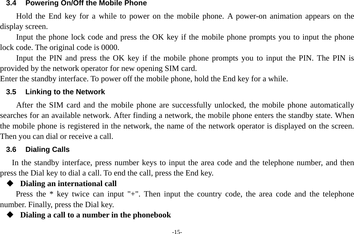 -15- 3.4  Powering On/Off the Mobile Phone Hold the End key for a while to power on the mobile phone. A power-on animation appears on the display screen. Input the phone lock code and press the OK key if the mobile phone prompts you to input the phone lock code. The original code is 0000. Input the PIN and press the OK key if the mobile phone prompts you to input the PIN. The PIN is provided by the network operator for new opening SIM card. Enter the standby interface. To power off the mobile phone, hold the End key for a while. 3.5  Linking to the Network After the SIM card and the mobile phone are successfully unlocked, the mobile phone automatically searches for an available network. After finding a network, the mobile phone enters the standby state. When the mobile phone is registered in the network, the name of the network operator is displayed on the screen. Then you can dial or receive a call. 3.6 Dialing Calls In the standby interface, press number keys to input the area code and the telephone number, and then press the Dial key to dial a call. To end the call, press the End key.  Dialing an international call Press the * key twice can input "+". Then input the country code, the area code and the telephone number. Finally, press the Dial key.  Dialing a call to a number in the phonebook 