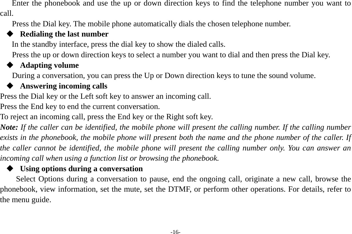 -16- Enter the phonebook and use the up or down direction keys to find the telephone number you want to call. Press the Dial key. The mobile phone automatically dials the chosen telephone number.  Redialing the last number In the standby interface, press the dial key to show the dialed calls. Press the up or down direction keys to select a number you want to dial and then press the Dial key.  Adapting volume During a conversation, you can press the Up or Down direction keys to tune the sound volume.  Answering incoming calls Press the Dial key or the Left soft key to answer an incoming call. Press the End key to end the current conversation. To reject an incoming call, press the End key or the Right soft key. Note: If the caller can be identified, the mobile phone will present the calling number. If the calling number exists in the phonebook, the mobile phone will present both the name and the phone number of the caller. If the caller cannot be identified, the mobile phone will present the calling number only. You can answer an incoming call when using a function list or browsing the phonebook.  Using options during a conversation Select Options during a conversation to pause, end the ongoing call, originate a new call, browse the phonebook, view information, set the mute, set the DTMF, or perform other operations. For details, refer to the menu guide. 
