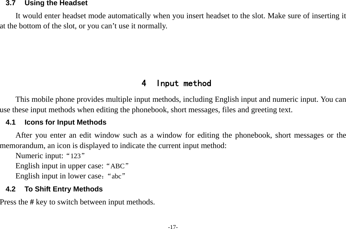 -17- 3.7 Using the Headset It would enter headset mode automatically when you insert headset to the slot. Make sure of inserting it at the bottom of the slot, or you can&rsquo;t use it normally.     4 Input method This mobile phone provides multiple input methods, including English input and numeric input. You can use these input methods when editing the phonebook, short messages, files and greeting text. 4.1 Icons for Input Methods After you enter an edit window such as a window for editing the phonebook, short messages or the memorandum, an icon is displayed to indicate the current input method: Numeric input:&ldquo;123&rdquo; English input in upper case:&ldquo;ABC&rdquo; English input in lower case：&ldquo;abc&rdquo; 4.2  To Shift Entry Methods Press the # key to switch between input methods. 