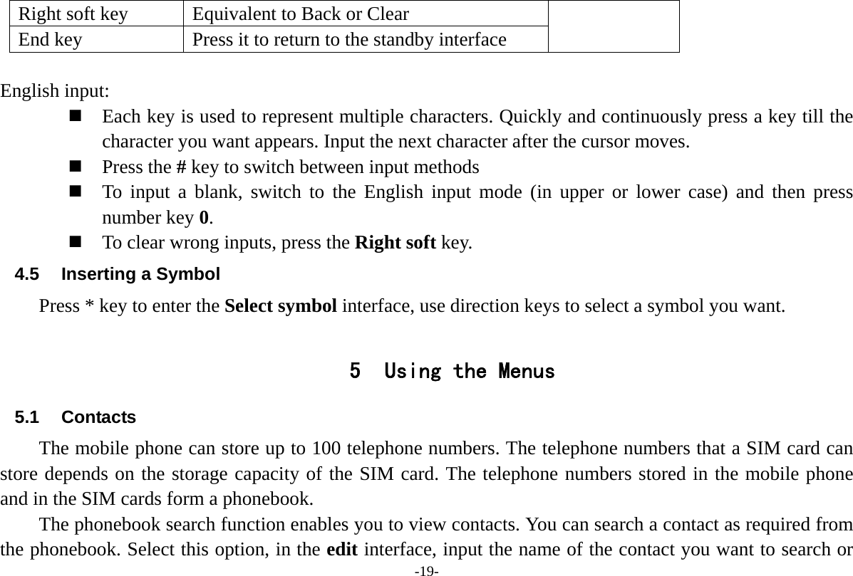 -19- Right soft key  Equivalent to Back or Clear End key  Press it to return to the standby interface  English input:  Each key is used to represent multiple characters. Quickly and continuously press a key till the character you want appears. Input the next character after the cursor moves.  Press the # key to switch between input methods  To input a blank, switch to the English input mode (in upper or lower case) and then press number key 0.  To clear wrong inputs, press the Right soft key. 4.5 Inserting a Symbol Press * key to enter the Select symbol interface, use direction keys to select a symbol you want.  5 Using the Menus 5.1 Contacts The mobile phone can store up to 100 telephone numbers. The telephone numbers that a SIM card can store depends on the storage capacity of the SIM card. The telephone numbers stored in the mobile phone and in the SIM cards form a phonebook.   The phonebook search function enables you to view contacts. You can search a contact as required from the phonebook. Select this option, in the edit interface, input the name of the contact you want to search or 