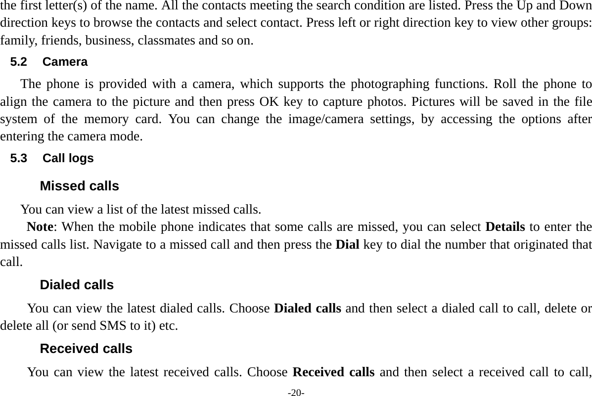 -20- the first letter(s) of the name. All the contacts meeting the search condition are listed. Press the Up and Down direction keys to browse the contacts and select contact. Press left or right direction key to view other groups: family, friends, business, classmates and so on.   5.2 Camera The phone is provided with a camera, which supports the photographing functions. Roll the phone to align the camera to the picture and then press OK key to capture photos. Pictures will be saved in the file system of the memory card. You can change the image/camera settings, by accessing the options after entering the camera mode. 5.3 Call logs Missed calls       You can view a list of the latest missed calls. Note: When the mobile phone indicates that some calls are missed, you can select Details to enter the missed calls list. Navigate to a missed call and then press the Dial key to dial the number that originated that call. Dialed calls You can view the latest dialed calls. Choose Dialed calls and then select a dialed call to call, delete or delete all (or send SMS to it) etc. Received calls You can view the latest received calls. Choose Received calls and then select a received call to call, 