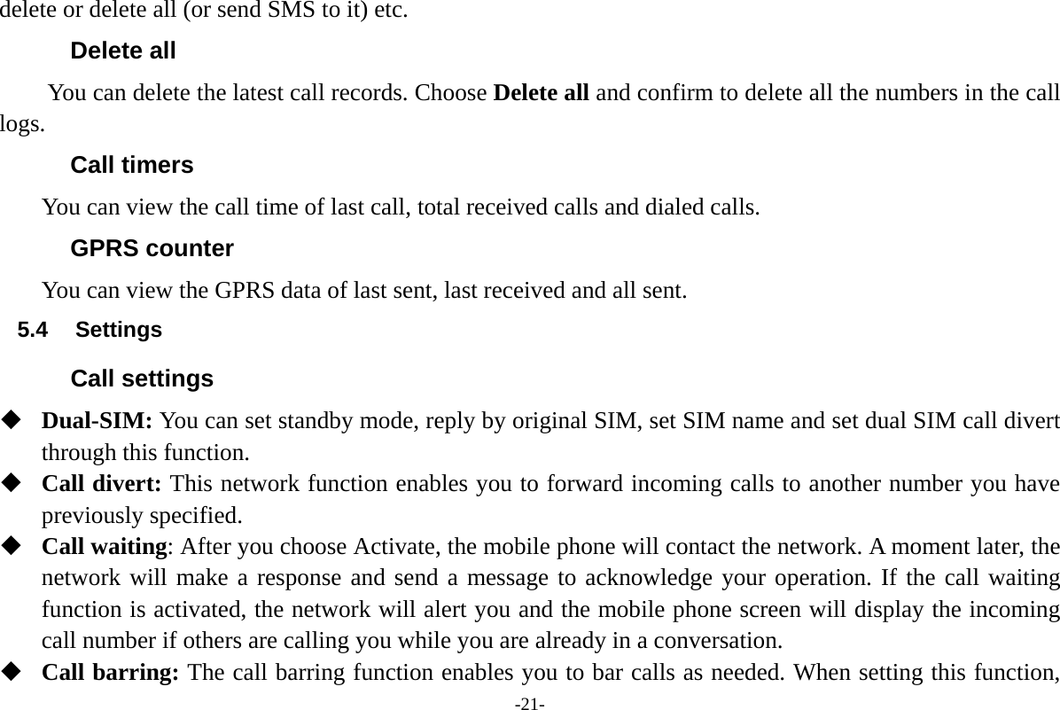 -21- delete or delete all (or send SMS to it) etc. Delete all You can delete the latest call records. Choose Delete all and confirm to delete all the numbers in the call logs. Call timers You can view the call time of last call, total received calls and dialed calls. GPRS counter You can view the GPRS data of last sent, last received and all sent. 5.4 Settings Call settings  Dual-SIM: You can set standby mode, reply by original SIM, set SIM name and set dual SIM call divert through this function.  Call divert: This network function enables you to forward incoming calls to another number you have previously specified.    Call waiting: After you choose Activate, the mobile phone will contact the network. A moment later, the network will make a response and send a message to acknowledge your operation. If the call waiting function is activated, the network will alert you and the mobile phone screen will display the incoming call number if others are calling you while you are already in a conversation.  Call barring: The call barring function enables you to bar calls as needed. When setting this function, 