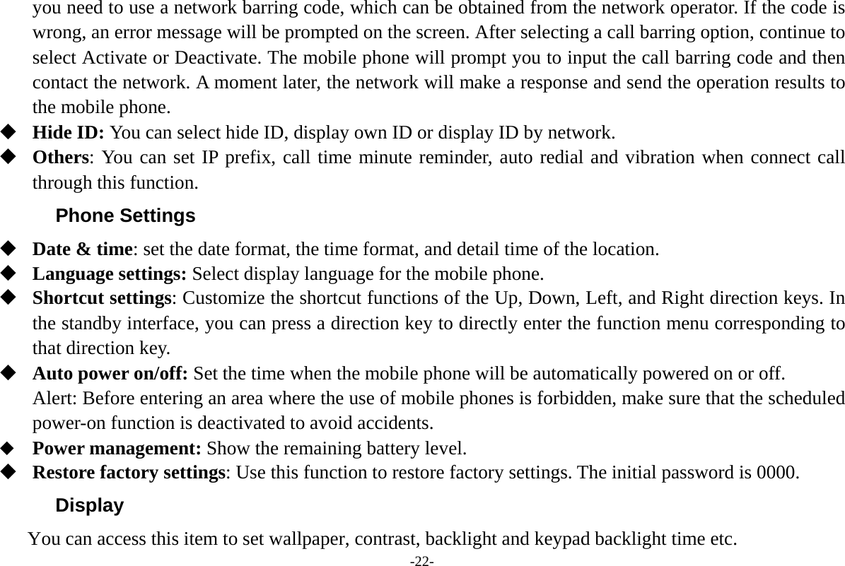 -22- you need to use a network barring code, which can be obtained from the network operator. If the code is wrong, an error message will be prompted on the screen. After selecting a call barring option, continue to select Activate or Deactivate. The mobile phone will prompt you to input the call barring code and then contact the network. A moment later, the network will make a response and send the operation results to the mobile phone.  Hide ID: You can select hide ID, display own ID or display ID by network.  Others: You can set IP prefix, call time minute reminder, auto redial and vibration when connect call through this function. Phone Settings  Date &amp; time: set the date format, the time format, and detail time of the location.  Language settings: Select display language for the mobile phone.  Shortcut settings: Customize the shortcut functions of the Up, Down, Left, and Right direction keys. In the standby interface, you can press a direction key to directly enter the function menu corresponding to that direction key.  Auto power on/off: Set the time when the mobile phone will be automatically powered on or off. Alert: Before entering an area where the use of mobile phones is forbidden, make sure that the scheduled power-on function is deactivated to avoid accidents.  Power management: Show the remaining battery level.  Restore factory settings: Use this function to restore factory settings. The initial password is 0000. Display You can access this item to set wallpaper, contrast, backlight and keypad backlight time etc. 