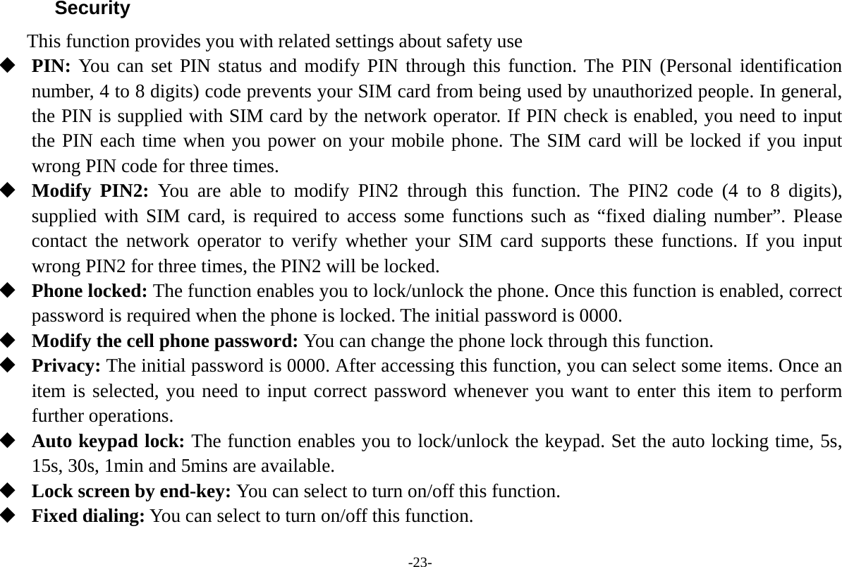 -23- Security  This function provides you with related settings about safety use  PIN: You can set PIN status and modify PIN through this function. The PIN (Personal identification number, 4 to 8 digits) code prevents your SIM card from being used by unauthorized people. In general, the PIN is supplied with SIM card by the network operator. If PIN check is enabled, you need to input the PIN each time when you power on your mobile phone. The SIM card will be locked if you input wrong PIN code for three times.  Modify PIN2: You are able to modify PIN2 through this function. The PIN2 code (4 to 8 digits), supplied with SIM card, is required to access some functions such as &ldquo;fixed dialing number&rdquo;. Please contact the network operator to verify whether your SIM card supports these functions. If you input wrong PIN2 for three times, the PIN2 will be locked.  Phone locked: The function enables you to lock/unlock the phone. Once this function is enabled, correct password is required when the phone is locked. The initial password is 0000.  Modify the cell phone password: You can change the phone lock through this function.  Privacy: The initial password is 0000. After accessing this function, you can select some items. Once an item is selected, you need to input correct password whenever you want to enter this item to perform further operations.  Auto keypad lock: The function enables you to lock/unlock the keypad. Set the auto locking time, 5s, 15s, 30s, 1min and 5mins are available.  Lock screen by end-key: You can select to turn on/off this function.  Fixed dialing: You can select to turn on/off this function. 