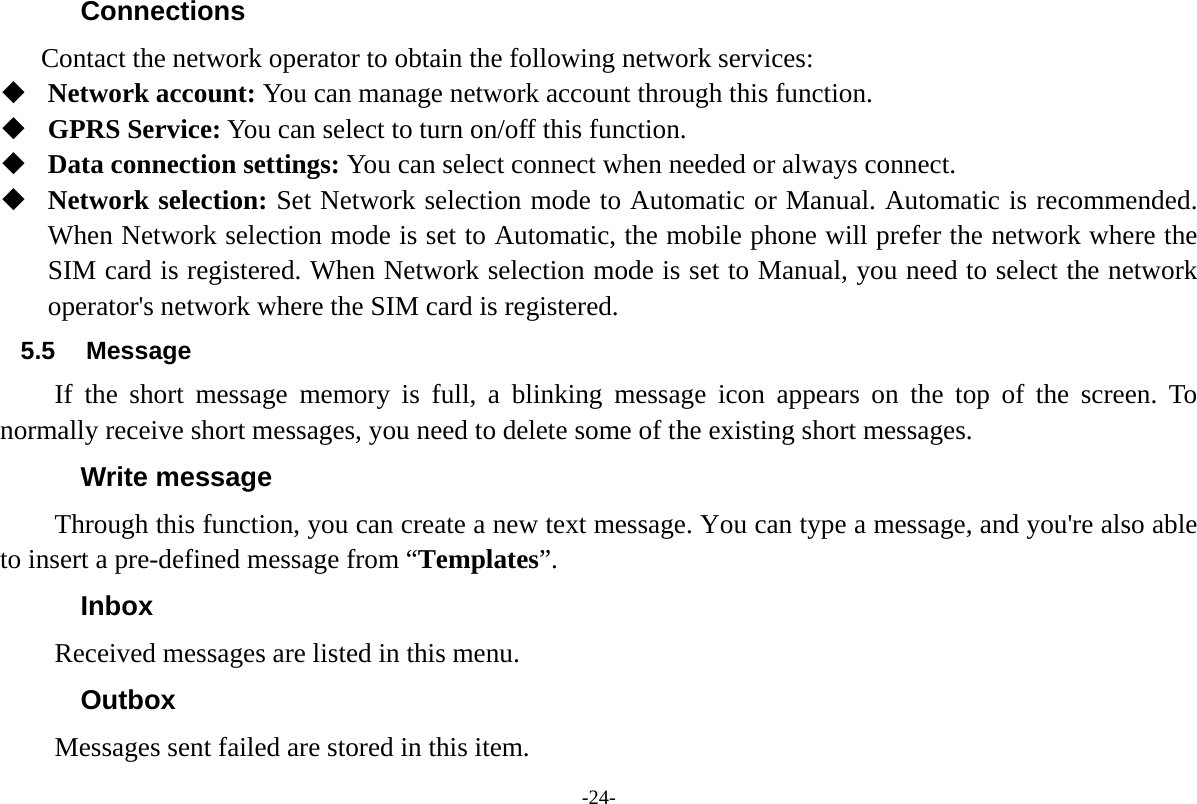 -24- Connections  Contact the network operator to obtain the following network services:    Network account: You can manage network account through this function.  GPRS Service: You can select to turn on/off this function.  Data connection settings: You can select connect when needed or always connect.  Network selection: Set Network selection mode to Automatic or Manual. Automatic is recommended. When Network selection mode is set to Automatic, the mobile phone will prefer the network where the SIM card is registered. When Network selection mode is set to Manual, you need to select the network operator's network where the SIM card is registered. 5.5 Message If the short message memory is full, a blinking message icon appears on the top of the screen. To normally receive short messages, you need to delete some of the existing short messages. Write message Through this function, you can create a new text message. You can type a message, and you're also able to insert a pre-defined message from &ldquo;Templates&rdquo;. Inbox Received messages are listed in this menu.   Outbox Messages sent failed are stored in this item.   