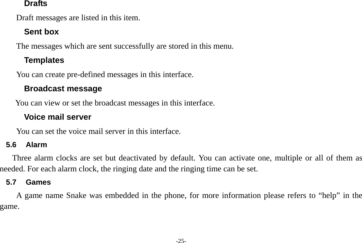 -25- Drafts Draft messages are listed in this item. Sent box The messages which are sent successfully are stored in this menu. Templates You can create pre-defined messages in this interface. Broadcast message       You can view or set the broadcast messages in this interface. Voice mail server You can set the voice mail server in this interface. 5.6 Alarm Three alarm clocks are set but deactivated by default. You can activate one, multiple or all of them as needed. For each alarm clock, the ringing date and the ringing time can be set.   5.7 Games A game name Snake was embedded in the phone, for more information please refers to &ldquo;help&rdquo; in the game. 