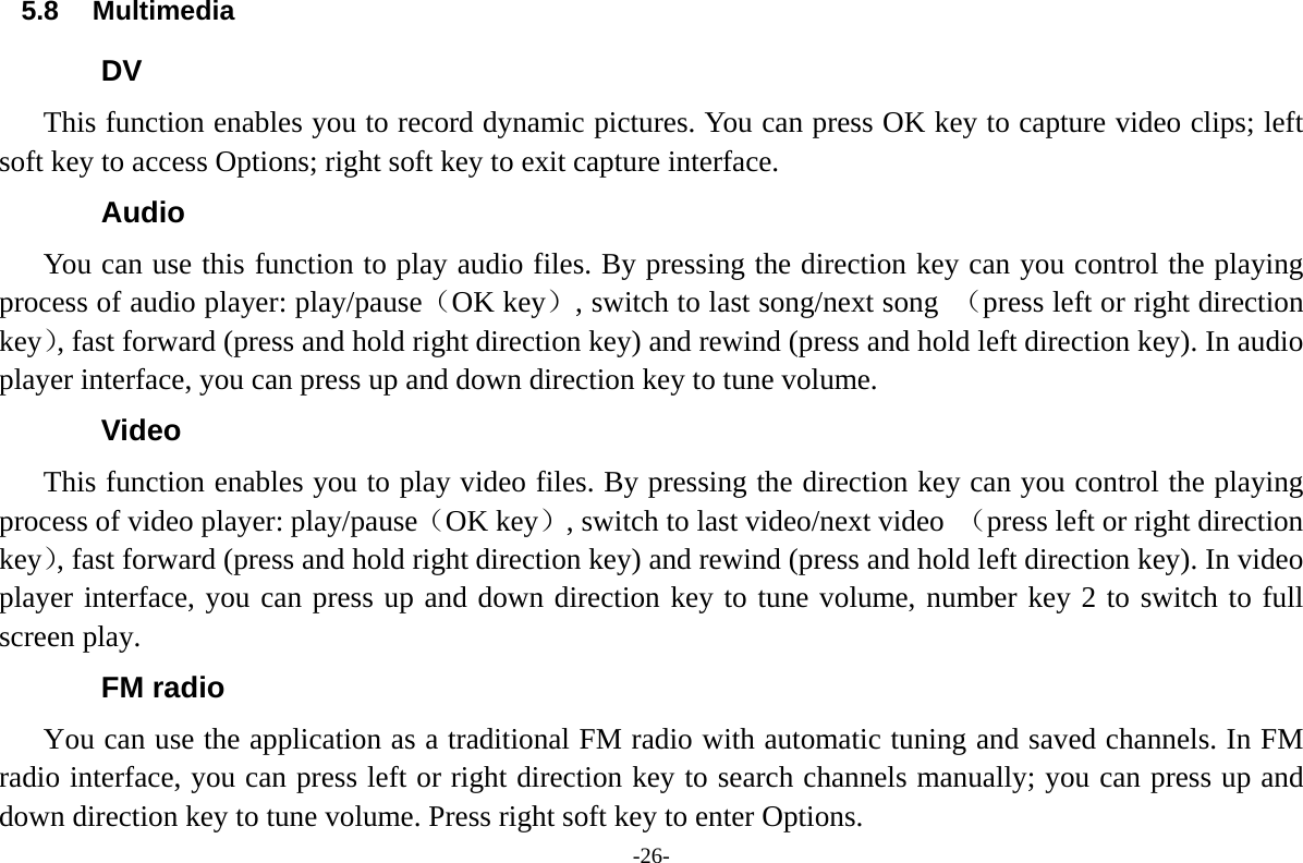 -26- 5.8 Multimedia DV This function enables you to record dynamic pictures. You can press OK key to capture video clips; left soft key to access Options; right soft key to exit capture interface. Audio You can use this function to play audio files. By pressing the direction key can you control the playing process of audio player: play/pause（OK key）, switch to last song/next song  （press left or right direction key）, fast forward (press and hold right direction key) and rewind (press and hold left direction key). In audio player interface, you can press up and down direction key to tune volume. Video This function enables you to play video files. By pressing the direction key can you control the playing process of video player: play/pause（OK key）, switch to last video/next video  （press left or right direction key）, fast forward (press and hold right direction key) and rewind (press and hold left direction key). In video player interface, you can press up and down direction key to tune volume, number key 2 to switch to full screen play. FM radio You can use the application as a traditional FM radio with automatic tuning and saved channels. In FM radio interface, you can press left or right direction key to search channels manually; you can press up and down direction key to tune volume. Press right soft key to enter Options. 