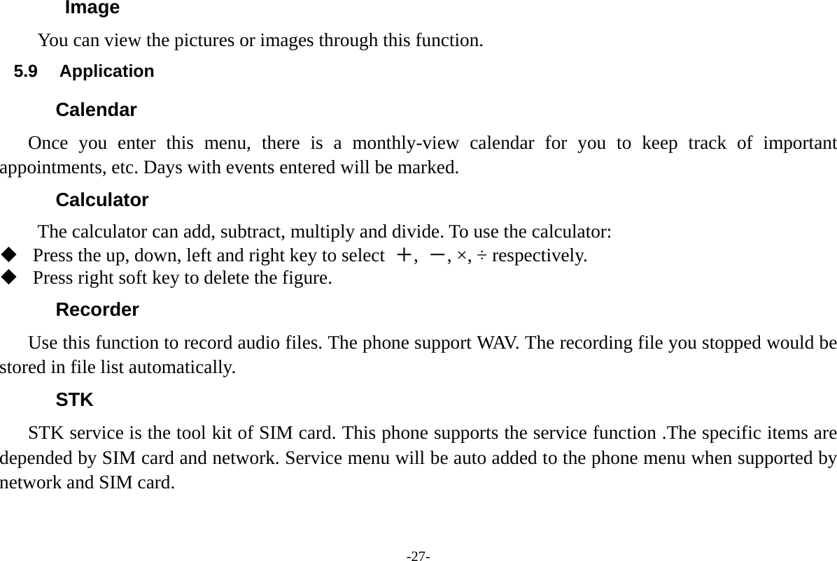 -27- Image You can view the pictures or images through this function.   5.9 Application Calendar Once you enter this menu, there is a monthly-view calendar for you to keep track of important appointments, etc. Days with events entered will be marked. Calculator The calculator can add, subtract, multiply and divide. To use the calculator:    Press the up, down, left and right key to select  ＋,  －, &times;, &divide; respectively.  Press right soft key to delete the figure. Recorder Use this function to record audio files. The phone support WAV. The recording file you stopped would be stored in file list automatically. STK STK service is the tool kit of SIM card. This phone supports the service function .The specific items are depended by SIM card and network. Service menu will be auto added to the phone menu when supported by network and SIM card. 