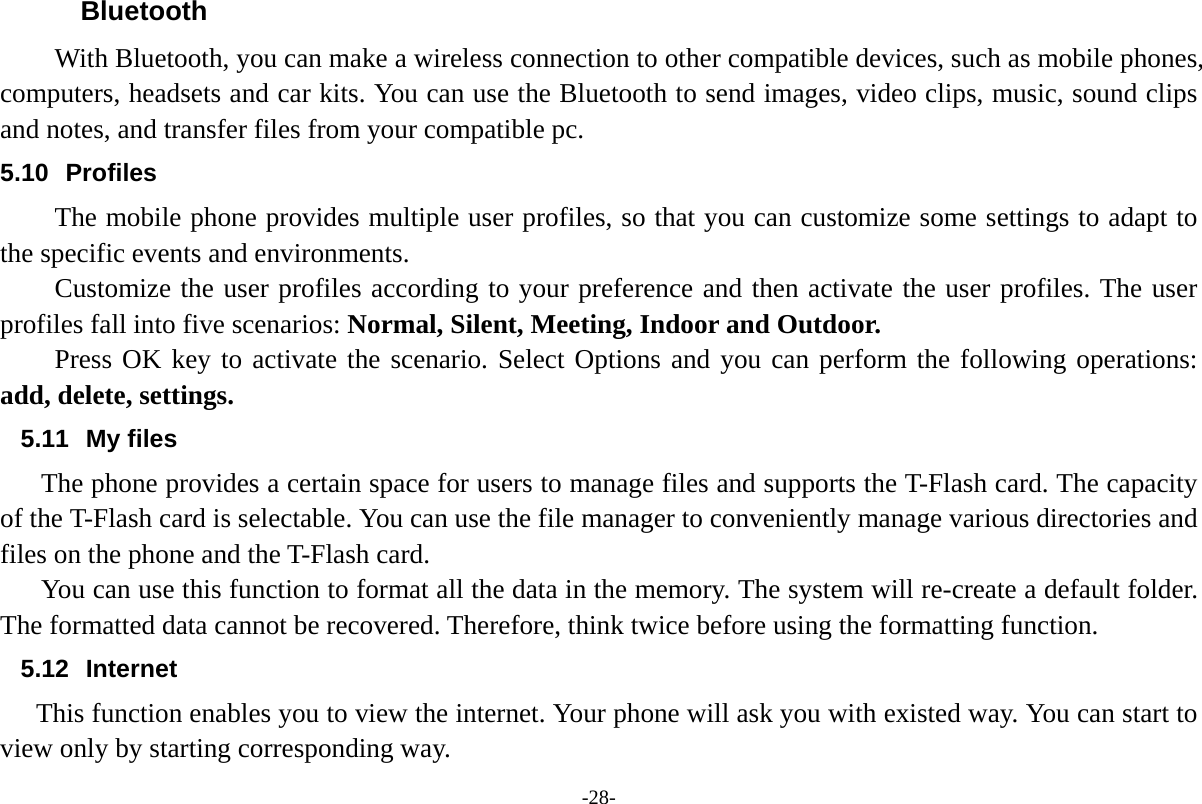 -28- Bluetooth With Bluetooth, you can make a wireless connection to other compatible devices, such as mobile phones, computers, headsets and car kits. You can use the Bluetooth to send images, video clips, music, sound clips and notes, and transfer files from your compatible pc. 5.10 Profiles The mobile phone provides multiple user profiles, so that you can customize some settings to adapt to the specific events and environments. Customize the user profiles according to your preference and then activate the user profiles. The user profiles fall into five scenarios: Normal, Silent, Meeting, Indoor and Outdoor. Press OK key to activate the scenario. Select Options and you can perform the following operations: add, delete, settings. 5.11 My files The phone provides a certain space for users to manage files and supports the T-Flash card. The capacity of the T-Flash card is selectable. You can use the file manager to conveniently manage various directories and files on the phone and the T-Flash card.   You can use this function to format all the data in the memory. The system will re-create a default folder. The formatted data cannot be recovered. Therefore, think twice before using the formatting function. 5.12 Internet    This function enables you to view the internet. Your phone will ask you with existed way. You can start to view only by starting corresponding way. 