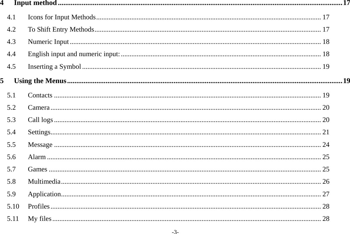 -3- 4Input method...........................................................................................................................................................174.1Icons for Input Methods................................................................................................................................ 174.2To Shift Entry Methods................................................................................................................................. 174.3Numeric Input............................................................................................................................................... 184.4English input and numeric input:.................................................................................................................. 184.5Inserting a Symbol........................................................................................................................................ 195Using the Menus......................................................................................................................................................195.1Contacts ........................................................................................................................................................ 195.2Camera.......................................................................................................................................................... 205.3Call logs........................................................................................................................................................ 205.4Settings.......................................................................................................................................................... 215.5Message ........................................................................................................................................................ 245.6Alarm ............................................................................................................................................................ 255.7Games ........................................................................................................................................................... 255.8Multimedia.................................................................................................................................................... 265.9Application.................................................................................................................................................... 275.10Profiles.......................................................................................................................................................... 285.11My files......................................................................................................................................................... 28