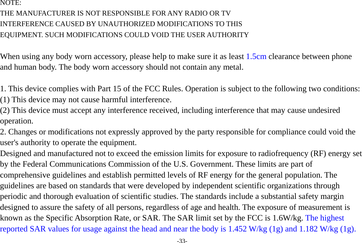 -33- NOTE: THE MANUFACTURER IS NOT RESPONSIBLE FOR ANY RADIO OR TV INTERFERENCE CAUSED BY UNAUTHORIZED MODIFICATIONS TO THIS EQUIPMENT. SUCH MODIFICATIONS COULD VOID THE USER AUTHORITY  When using any body worn accessory, please help to make sure it as least 1.5cm clearance between phone and human body. The body worn accessory should not contain any metal.   1. This device complies with Part 15 of the FCC Rules. Operation is subject to the following two conditions:   (1) This device may not cause harmful interference.   (2) This device must accept any interference received, including interference that may cause undesired operation.  2. Changes or modifications not expressly approved by the party responsible for compliance could void the user's authority to operate the equipment.   Designed and manufactured not to exceed the emission limits for exposure to radiofrequency (RF) energy set by the Federal Communications Commission of the U.S. Government. These limits are part of comprehensive guidelines and establish permitted levels of RF energy for the general population. The guidelines are based on standards that were developed by independent scientific organizations through periodic and thorough evaluation of scientific studies. The standards include a substantial safety margin designed to assure the safety of all persons, regardless of age and health. The exposure of measurement is known as the Specific Absorption Rate, or SAR. The SAR limit set by the FCC is 1.6W/kg. The highest reported SAR values for usage against the head and near the body is 1.452 W/kg (1g) and 1.182 W/kg (1g). 