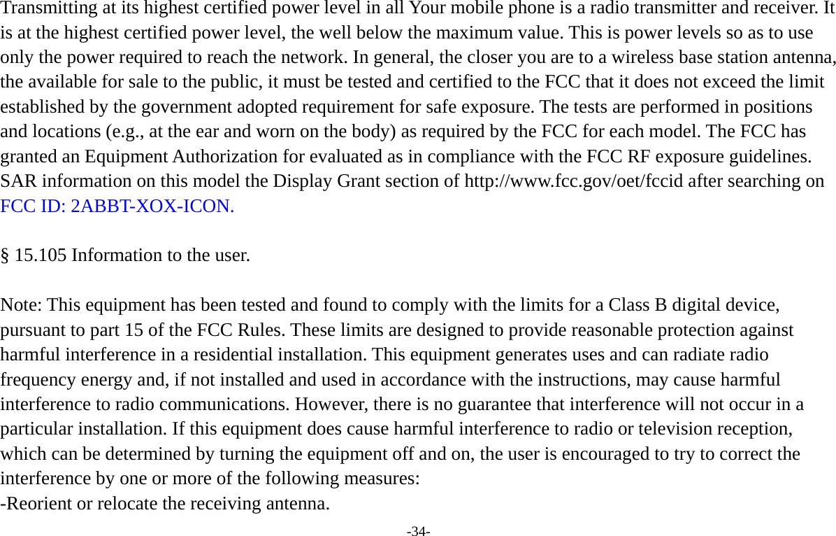 -34-  Transmitting at its highest certified power level in all Your mobile phone is a radio transmitter and receiver. It is at the highest certified power level, the well below the maximum value. This is power levels so as to use only the power required to reach the network. In general, the closer you are to a wireless base station antenna, the available for sale to the public, it must be tested and certified to the FCC that it does not exceed the limit established by the government adopted requirement for safe exposure. The tests are performed in positions and locations (e.g., at the ear and worn on the body) as required by the FCC for each model. The FCC has granted an Equipment Authorization for evaluated as in compliance with the FCC RF exposure guidelines. SAR information on this model the Display Grant section of http://www.fcc.gov/oet/fccid after searching on FCC ID: 2ABBT-XOX-ICON.   &sect; 15.105 Information to the user.   Note: This equipment has been tested and found to comply with the limits for a Class B digital device, pursuant to part 15 of the FCC Rules. These limits are designed to provide reasonable protection against harmful interference in a residential installation. This equipment generates uses and can radiate radio frequency energy and, if not installed and used in accordance with the instructions, may cause harmful interference to radio communications. However, there is no guarantee that interference will not occur in a particular installation. If this equipment does cause harmful interference to radio or television reception, which can be determined by turning the equipment off and on, the user is encouraged to try to correct the interference by one or more of the following measures: -Reorient or relocate the receiving antenna. 
