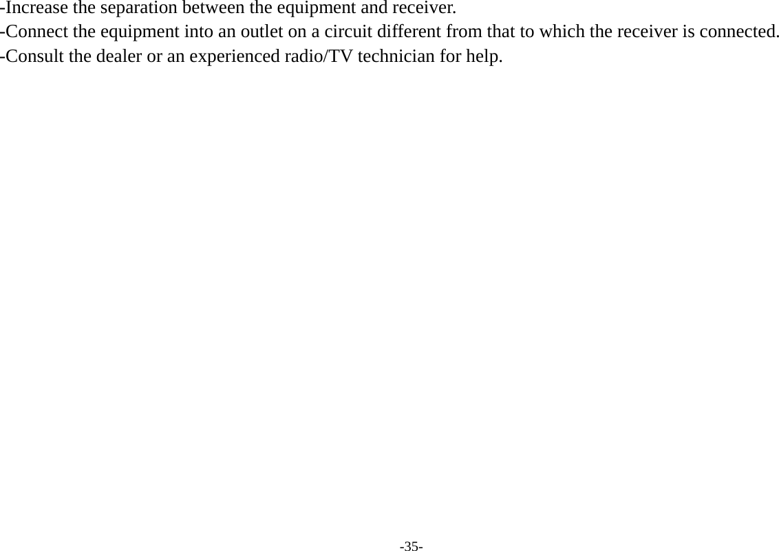-35- -Increase the separation between the equipment and receiver. -Connect the equipment into an outlet on a circuit different from that to which the receiver is connected. -Consult the dealer or an experienced radio/TV technician for help.   