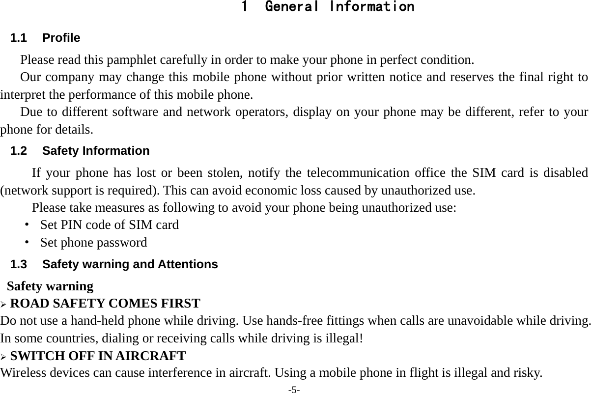 -5- 1 General Information 1.1 Profile    Please read this pamphlet carefully in order to make your phone in perfect condition.       Our company may change this mobile phone without prior written notice and reserves the final right to interpret the performance of this mobile phone.      Due to different software and network operators, display on your phone may be different, refer to your phone for details. 1.2 Safety Information  If your phone has lost or been stolen, notify the telecommunication office the SIM card is disabled (network support is required). This can avoid economic loss caused by unauthorized use. Please take measures as following to avoid your phone being unauthorized use: &middot;  Set PIN code of SIM card &middot; Set phone password 1.3  Safety warning and Attentions  Safety warning  ROAD SAFETY COMES FIRST Do not use a hand-held phone while driving. Use hands-free fittings when calls are unavoidable while driving. In some countries, dialing or receiving calls while driving is illegal!  SWITCH OFF IN AIRCRAFT Wireless devices can cause interference in aircraft. Using a mobile phone in flight is illegal and risky.     