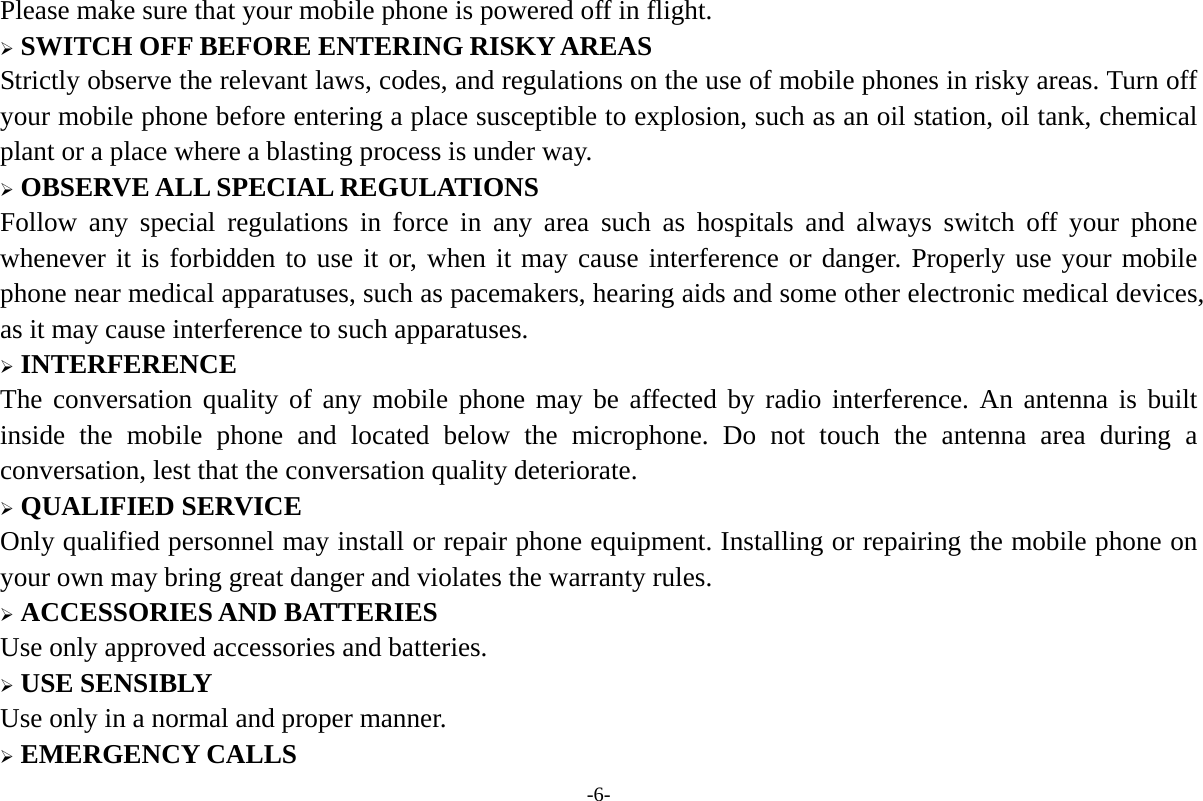 -6- Please make sure that your mobile phone is powered off in flight.  SWITCH OFF BEFORE ENTERING RISKY AREAS Strictly observe the relevant laws, codes, and regulations on the use of mobile phones in risky areas. Turn off your mobile phone before entering a place susceptible to explosion, such as an oil station, oil tank, chemical plant or a place where a blasting process is under way.  OBSERVE ALL SPECIAL REGULATIONS Follow any special regulations in force in any area such as hospitals and always switch off your phone whenever it is forbidden to use it or, when it may cause interference or danger. Properly use your mobile phone near medical apparatuses, such as pacemakers, hearing aids and some other electronic medical devices, as it may cause interference to such apparatuses.  INTERFERENCE The conversation quality of any mobile phone may be affected by radio interference. An antenna is built inside the mobile phone and located below the microphone. Do not touch the antenna area during a conversation, lest that the conversation quality deteriorate.  QUALIFIED SERVICE Only qualified personnel may install or repair phone equipment. Installing or repairing the mobile phone on your own may bring great danger and violates the warranty rules.  ACCESSORIES AND BATTERIES Use only approved accessories and batteries.  USE SENSIBLY Use only in a normal and proper manner.  EMERGENCY CALLS 