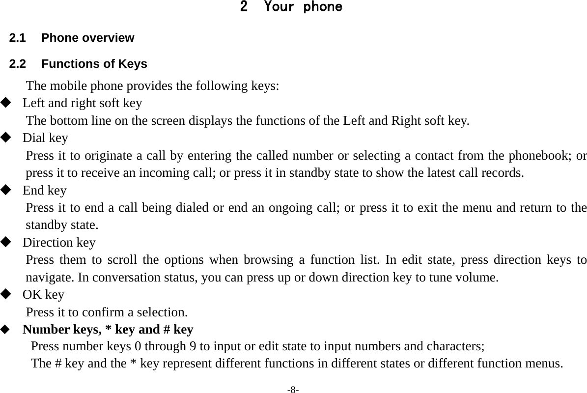 -8- 2 Your phone 2.1 Phone overview 2.2 Functions of Keys The mobile phone provides the following keys:  Left and right soft key The bottom line on the screen displays the functions of the Left and Right soft key.  Dial key Press it to originate a call by entering the called number or selecting a contact from the phonebook; or press it to receive an incoming call; or press it in standby state to show the latest call records.  End key Press it to end a call being dialed or end an ongoing call; or press it to exit the menu and return to the standby state.  Direction key Press them to scroll the options when browsing a function list. In edit state, press direction keys to navigate. In conversation status, you can press up or down direction key to tune volume.  OK key Press it to confirm a selection.  Number keys, * key and # key Press number keys 0 through 9 to input or edit state to input numbers and characters; The # key and the * key represent different functions in different states or different function menus. 