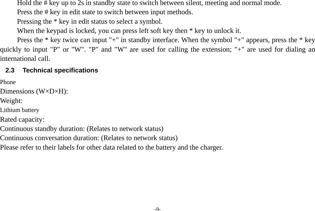 -9- Hold the # key up to 2s in standby state to switch between silent, meeting and normal mode. Press the # key in edit state to switch between input methods. Pressing the * key in edit status to select a symbol. When the keypad is locked, you can press left soft key then * key to unlock it. Press the * key twice can input "+" in standby interface. When the symbol "+" appears, press the * key quickly to input "P" or "W". "P" and "W" are used for calling the extension; "+" are used for dialing an international call. 2.3 Technical specifications Phone Dimensions (W&times;D&times;H): Weight: Lithium battery Rated capacity:   Continuous standby duration: (Relates to network status) Continuous conversation duration: (Relates to network status) Please refer to their labels for other data related to the battery and the charger.    