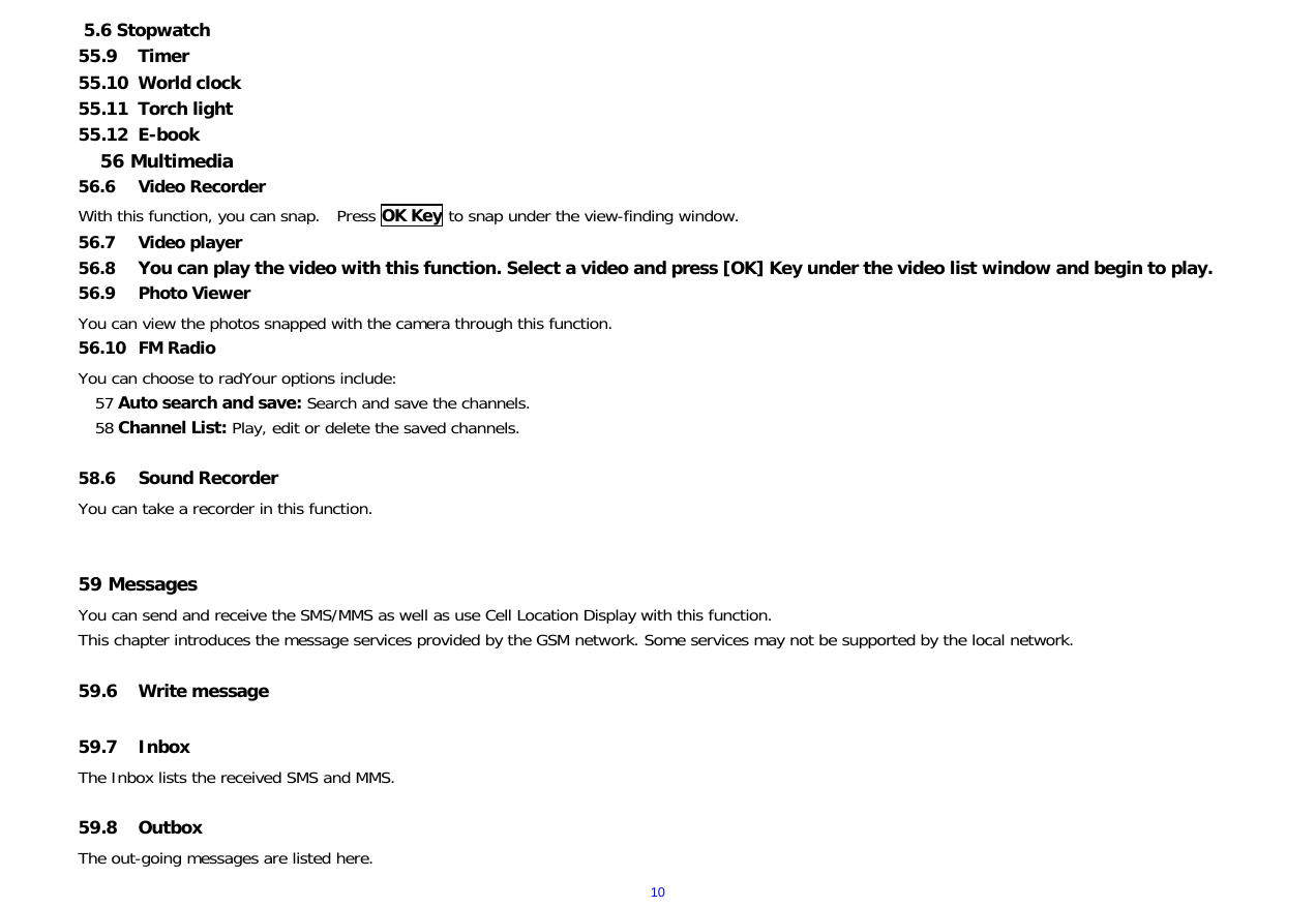  105.6 Stopwatch 55.9 Timer 55.10 World clock 55.11 Torch light 55.12 E-book 56 Multimedia 56.6 Video Recorder With this function, you can snap.  Press OK Key to snap under the view-finding window.  56.7 Video player 56.8 You can play the video with this function. Select a video and press [OK] Key under the video list window and begin to play.     56.9 Photo Viewer   You can view the photos snapped with the camera through this function.    56.10 FM Radio You can choose to radYour options include: 57 Auto search and save: Search and save the channels.  58 Channel List: Play, edit or delete the saved channels.   58.6 Sound Recorder You can take a recorder in this function.    59 Messages You can send and receive the SMS/MMS as well as use Cell Location Display with this function.  This chapter introduces the message services provided by the GSM network. Some services may not be supported by the local network.  59.6 Write message    59.7 Inbox The Inbox lists the received SMS and MMS.  59.8 Outbox   The out-going messages are listed here.   