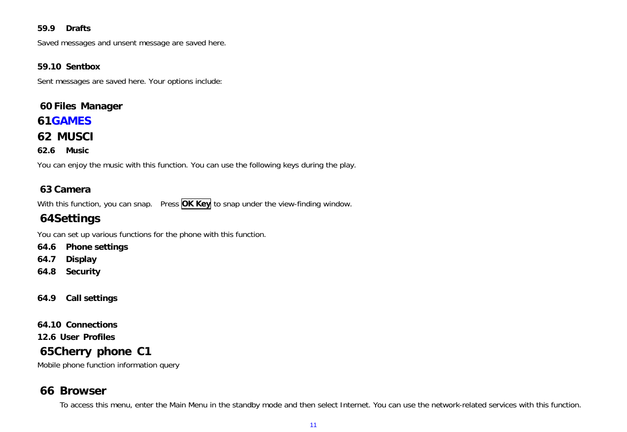  11 59.9 Drafts Saved messages and unsent message are saved here.  59.10 Sentbox     Sent messages are saved here. Your options include:  60 Files Manager 61 GAMES 62  MUSCI 62.6 Music You can enjoy the music with this function. You can use the following keys during the play.   63 Camera With this function, you can snap.  Press OK Key to snap under the view-finding window.  64 Settings You can set up various functions for the phone with this function. 64.6 Phone settings   64.7 Display 64.8 Security  64.9 Call settings  64.10 Connections 12.6 User Profiles 65 Cherry phone C1 Mobile phone function information query  66  Browser To access this menu, enter the Main Menu in the standby mode and then select Internet. You can use the network-related services with this function.