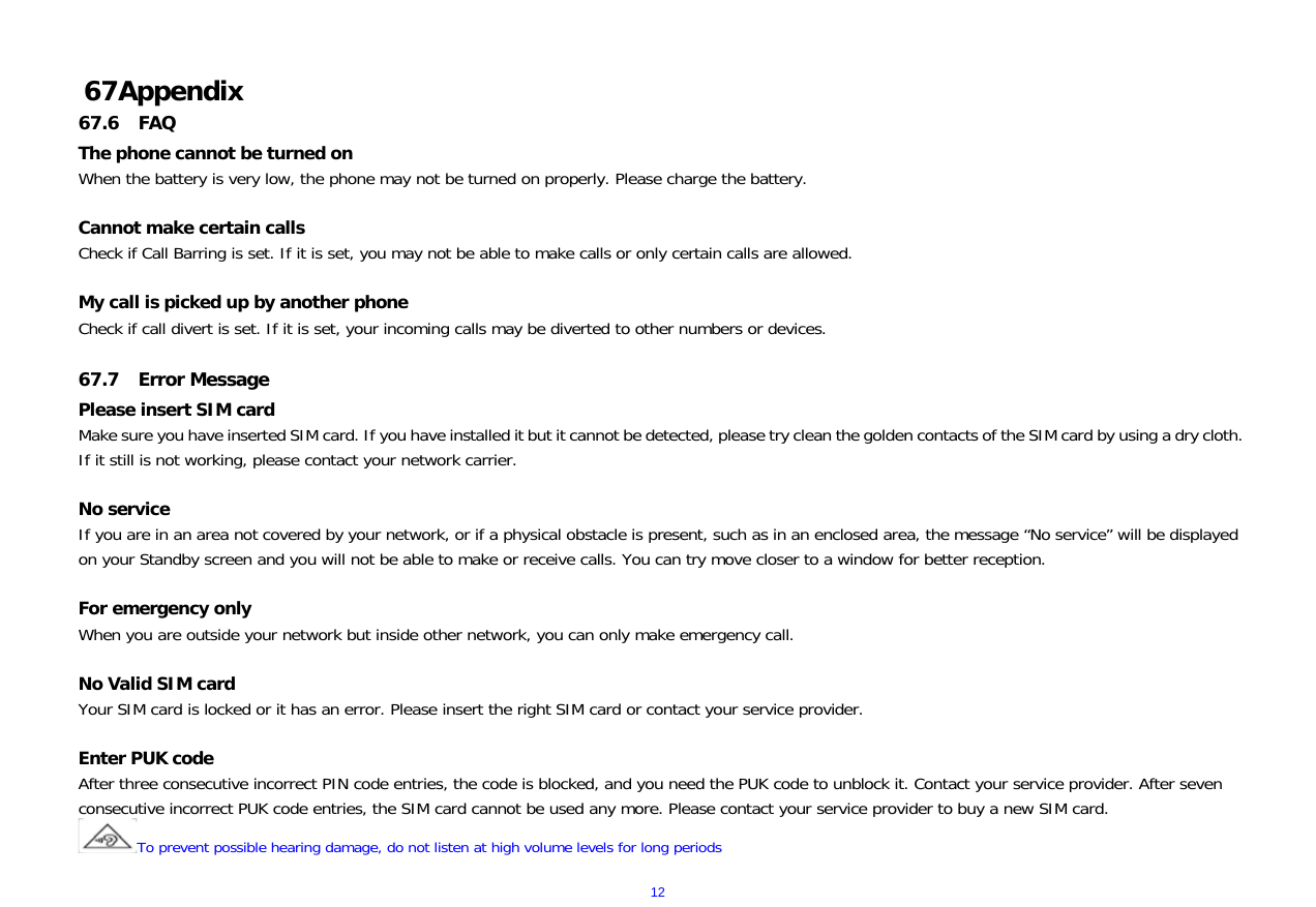  12  67 Appendix 67.6 FAQ The phone cannot be turned on When the battery is very low, the phone may not be turned on properly. Please charge the battery.  Cannot make certain calls Check if Call Barring is set. If it is set, you may not be able to make calls or only certain calls are allowed.  My call is picked up by another phone Check if call divert is set. If it is set, your incoming calls may be diverted to other numbers or devices.  67.7 Error Message Please insert SIM card Make sure you have inserted SIM card. If you have installed it but it cannot be detected, please try clean the golden contacts of the SIM card by using a dry cloth. If it still is not working, please contact your network carrier.  No service If you are in an area not covered by your network, or if a physical obstacle is present, such as in an enclosed area, the message &ldquo;No service&rdquo; will be displayed on your Standby screen and you will not be able to make or receive calls. You can try move closer to a window for better reception.  For emergency only When you are outside your network but inside other network, you can only make emergency call.  No Valid SIM card Your SIM card is locked or it has an error. Please insert the right SIM card or contact your service provider.  Enter PUK code After three consecutive incorrect PIN code entries, the code is blocked, and you need the PUK code to unblock it. Contact your service provider. After seven consecutive incorrect PUK code entries, the SIM card cannot be used any more. Please contact your service provider to buy a new SIM card. To prevent possible hearing damage, do not listen at high volume levels for long periods 