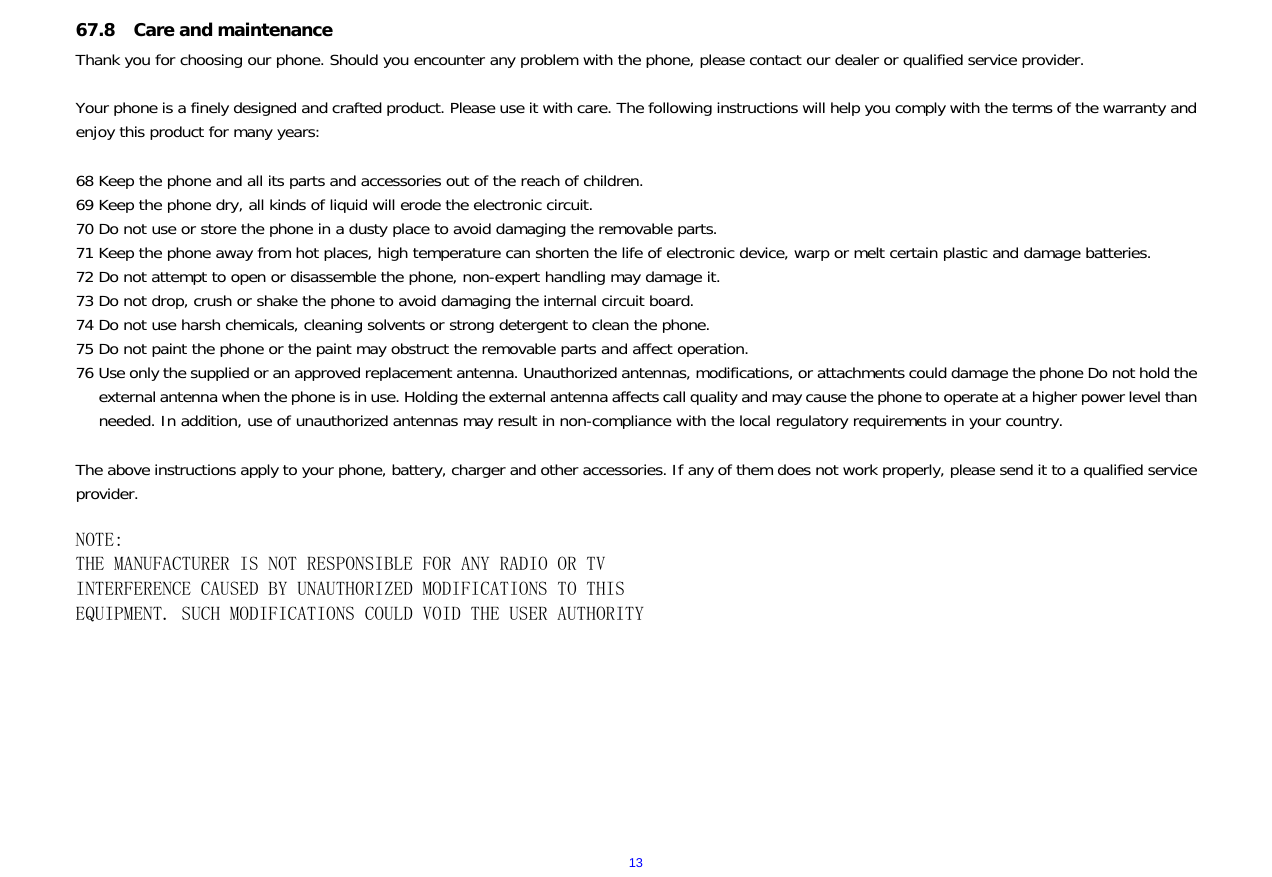  1367.8 Care and maintenance   Thank you for choosing our phone. Should you encounter any problem with the phone, please contact our dealer or qualified service provider.  Your phone is a finely designed and crafted product. Please use it with care. The following instructions will help you comply with the terms of the warranty and enjoy this product for many years:  68 Keep the phone and all its parts and accessories out of the reach of children. 69 Keep the phone dry, all kinds of liquid will erode the electronic circuit. 70 Do not use or store the phone in a dusty place to avoid damaging the removable parts. 71 Keep the phone away from hot places, high temperature can shorten the life of electronic device, warp or melt certain plastic and damage batteries. 72 Do not attempt to open or disassemble the phone, non-expert handling may damage it. 73 Do not drop, crush or shake the phone to avoid damaging the internal circuit board. 74 Do not use harsh chemicals, cleaning solvents or strong detergent to clean the phone. 75 Do not paint the phone or the paint may obstruct the removable parts and affect operation. 76 Use only the supplied or an approved replacement antenna. Unauthorized antennas, modifications, or attachments could damage the phone Do not hold the external antenna when the phone is in use. Holding the external antenna affects call quality and may cause the phone to operate at a higher power level than needed. In addition, use of unauthorized antennas may result in non-compliance with the local regulatory requirements in your country.  The above instructions apply to your phone, battery, charger and other accessories. If any of them does not work properly, please send it to a qualified service provider.   NOTE: THE MANUFACTURER IS NOT RESPONSIBLE FOR ANY RADIO OR TV INTERFERENCE CAUSED BY UNAUTHORIZED MODIFICATIONS TO THIS EQUIPMENT. SUCH MODIFICATIONS COULD VOID THE USER AUTHORITY          