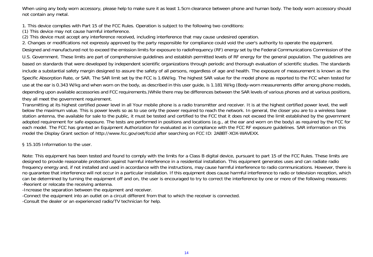  14When using any body worn accessory, please help to make sure it as least 1.5cm clearance between phone and human body. The body worn accessory should not contain any metal.   1. This device complies with Part 15 of the FCC Rules. Operation is subject to the following two conditions:  (1) This device may not cause harmful interference.  (2) This device must accept any interference received, including interference that may cause undesired operation.  2. Changes or modifications not expressly approved by the party responsible for compliance could void the user's authority to operate the equipment.  Designed and manufactured not to exceed the emission limits for exposure to radiofrequency (RF) energy set by the Federal Communications Commission of the U.S. Government. These limits are part of comprehensive guidelines and establish permitted levels of RF energy for the general population. The guidelines are based on standards that were developed by independent scientific organizations through periodic and thorough evaluation of scientific studies. The standards include a substantial safety margin designed to assure the safety of all persons, regardless of age and health. The exposure of measurement is known as the Specific Absorption Rate, or SAR. The SAR limit set by the FCC is 1.6W/kg. The highest SAR value for the model phone as reported to the FCC when tested for use at the ear is 0.343 W/kg and when worn on the body, as described in this user guide, is 1.181 W/kg (Body-worn measurements differ among phone models, depending upon available accessories and FCC requirements.)While there may be differences between the SAR levels of various phones and at various positions, they all meet the government requirement.  Transmitting at its highest certified power level in all Your mobile phone is a radio transmitter and receiver. It is at the highest certified power level, the well below the maximum value. This is power levels so as to use only the power required to reach the network. In general, the closer you are to a wireless base station antenna, the available for sale to the public, it must be tested and certified to the FCC that it does not exceed the limit established by the government adopted requirement for safe exposure. The tests are performed in positions and locations (e.g., at the ear and worn on the body) as required by the FCC for each model. The FCC has granted an Equipment Authorization for evaluated as in compliance with the FCC RF exposure guidelines. SAR information on this model the Display Grant section of http://www.fcc.gov/oet/fccid after searching on FCC ID: 2ABBT-XOX-WAVEXX.   &sect; 15.105 Information to the user.   Note: This equipment has been tested and found to comply with the limits for a Class B digital device, pursuant to part 15 of the FCC Rules. These limits are designed to provide reasonable protection against harmful interference in a residential installation. This equipment generates uses and can radiate radio frequency energy and, if not installed and used in accordance with the instructions, may cause harmful interference to radio communications. However, there is no guarantee that interference will not occur in a particular installation. If this equipment does cause harmful interference to radio or television reception, which can be determined by turning the equipment off and on, the user is encouraged to try to correct the interference by one or more of the following measures: -Reorient or relocate the receiving antenna. -Increase the separation between the equipment and receiver. -Connect the equipment into an outlet on a circuit different from that to which the receiver is connected. -Consult the dealer or an experienced radio/TV technician for help.   