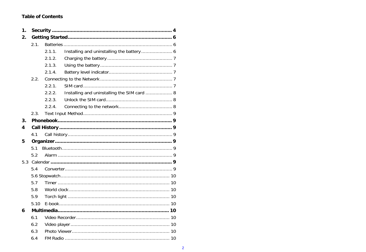  2 Table of Contents  1. Security ................................................................................... 4 2. Getting Started........................................................................ 6 2.1. Batteries.............................................................................6 2.1.1. Installing and uninstalling the battery...................... 6 2.1.2. Charging the battery.............................................. 7 2.1.3. Using the battery...................................................7 2.1.4. Battery level indicator............................................. 7 2.2. Connecting to the Network...................................................7 2.2.1. SIM card...............................................................7 2.2.2. Installing and uninstalling the SIM card ................... 8 2.2.3. Unlock the SIM card............................................... 8 2.2.4. Connecting to the network......................................8 2.3. Text Input Method...............................................................9 3. Phonebook............................................................................... 9 4 Call History.............................................................................. 9 4.1 Call history.......................................................................... 9 5 Organizer................................................................................. 9 5.1  Bluetooth..............................................................................9 5.2 Alarm ................................................................................. 9 5.3 Calendar .................................................................................... 9 5.4 Converter............................................................................9 5.6 Stopwatch............................................................................. 10 5.7 Timer ............................................................................... 10 5.8 World clock....................................................................... 10 5.9 Torch light ........................................................................ 10 5.10 E-book.............................................................................. 10 6 Multimedia............................................................................. 10 6.1 Video Recorder.................................................................. 10 6.2 Video player...................................................................... 10 6.3 Photo Viewer..................................................................... 10 6.4 FM Radio .......................................................................... 10 