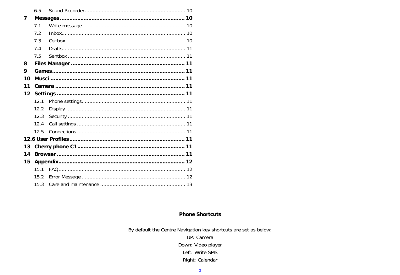  36.5 Sound Recorder................................................................. 10 7 Messages............................................................................... 10 7.1 Write message .................................................................. 10 7.2 Inbox................................................................................ 10 7.3 Outbox ............................................................................. 10 7.4 Drafts............................................................................... 11 7.5 Sentbox............................................................................ 11 8 Files Manager ........................................................................ 11 9 Games.................................................................................... 11 10 Musci ..................................................................................... 11 11 Camera .................................................................................. 11 12 Settings ................................................................................. 11 12.1 Phone settings................................................................... 11 12.2 Display ............................................................................. 11 12.3 Security ............................................................................ 11 12.4 Call settings ...................................................................... 11 12.5 Connections ...................................................................... 11 12.6 User Profiles......................................................................... 11 13 Cherry phone C1.................................................................... 11 14 Browser ................................................................................. 11 15 Appendix................................................................................ 12 15.1 FAQ.................................................................................. 12 15.2 Error Message................................................................... 12 15.3 Care and maintenance ....................................................... 13    Phone Shortcuts  By default the Centre Navigation key shortcuts are set as below: UP: Camera Down: Video player Left: Write SMS Right: Calendar 