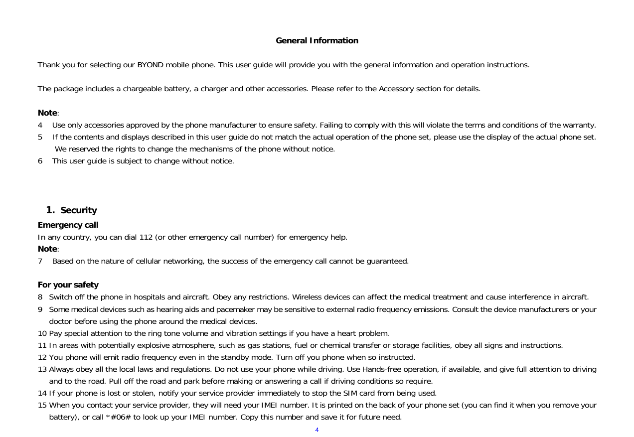  4  General Information  Thank you for selecting our BYOND mobile phone. This user guide will provide you with the general information and operation instructions.  The package includes a chargeable battery, a charger and other accessories. Please refer to the Accessory section for details.  Note: 4 Use only accessories approved by the phone manufacturer to ensure safety. Failing to comply with this will violate the terms and conditions of the warranty. 5 If the contents and displays described in this user guide do not match the actual operation of the phone set, please use the display of the actual phone set. We reserved the rights to change the mechanisms of the phone without notice. 6 This user guide is subject to change without notice.    1. Security Emergency call In any country, you can dial 112 (or other emergency call number) for emergency help. Note: 7 Based on the nature of cellular networking, the success of the emergency call cannot be guaranteed.  For your safety 8 Switch off the phone in hospitals and aircraft. Obey any restrictions. Wireless devices can affect the medical treatment and cause interference in aircraft. 9 Some medical devices such as hearing aids and pacemaker may be sensitive to external radio frequency emissions. Consult the device manufacturers or your doctor before using the phone around the medical devices. 10 Pay special attention to the ring tone volume and vibration settings if you have a heart problem. 11 In areas with potentially explosive atmosphere, such as gas stations, fuel or chemical transfer or storage facilities, obey all signs and instructions. 12 You phone will emit radio frequency even in the standby mode. Turn off you phone when so instructed. 13 Always obey all the local laws and regulations. Do not use your phone while driving. Use Hands-free operation, if available, and give full attention to driving and to the road. Pull off the road and park before making or answering a call if driving conditions so require.  14 If your phone is lost or stolen, notify your service provider immediately to stop the SIM card from being used.  15 When you contact your service provider, they will need your IMEI number. It is printed on the back of your phone set (you can find it when you remove your battery), or call *#06# to look up your IMEI number. Copy this number and save it for future need. 