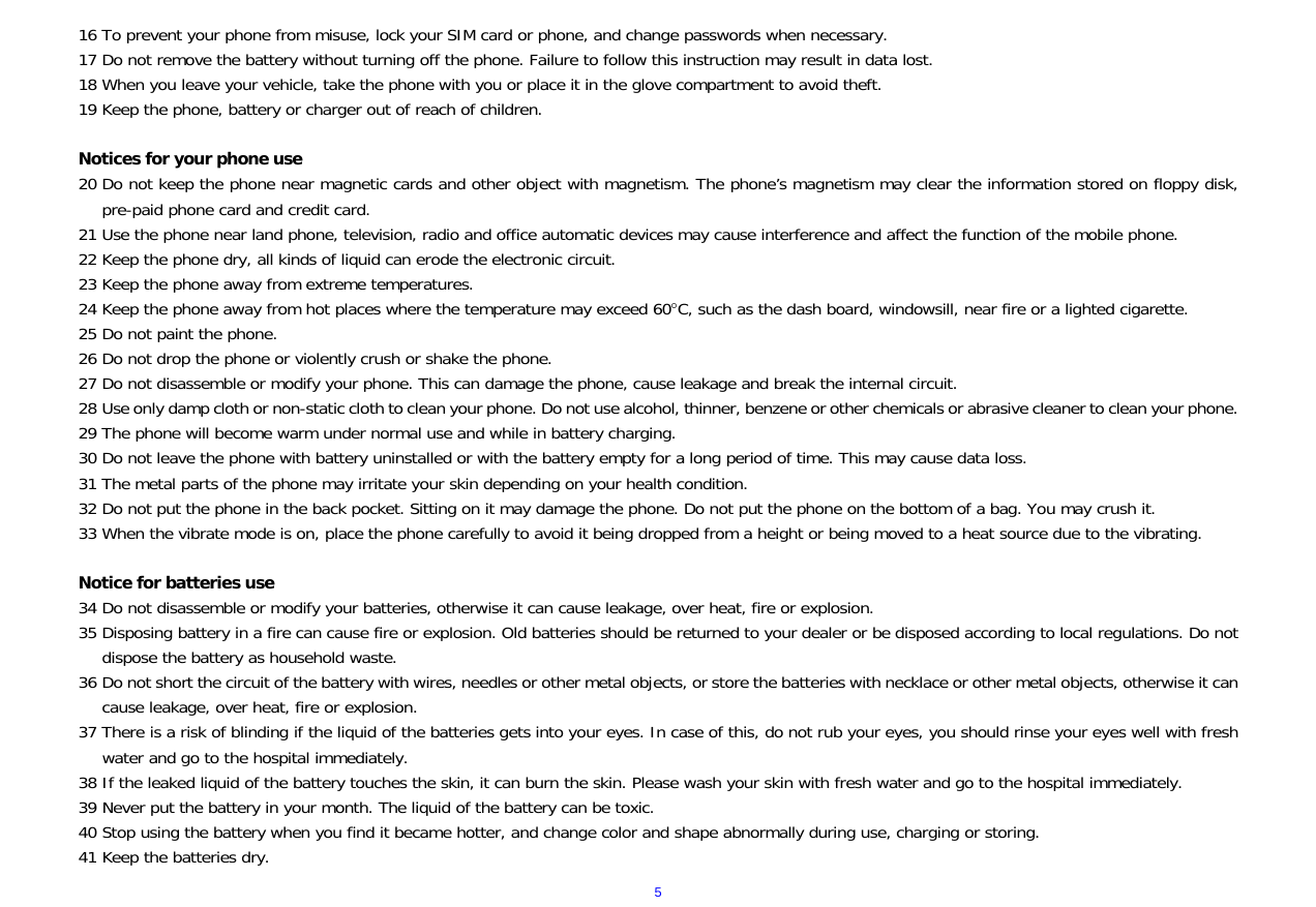  516 To prevent your phone from misuse, lock your SIM card or phone, and change passwords when necessary. 17 Do not remove the battery without turning off the phone. Failure to follow this instruction may result in data lost. 18 When you leave your vehicle, take the phone with you or place it in the glove compartment to avoid theft. 19 Keep the phone, battery or charger out of reach of children.  Notices for your phone use 20 Do not keep the phone near magnetic cards and other object with magnetism. The phone&rsquo;s magnetism may clear the information stored on floppy disk, pre-paid phone card and credit card. 21 Use the phone near land phone, television, radio and office automatic devices may cause interference and affect the function of the mobile phone. 22 Keep the phone dry, all kinds of liquid can erode the electronic circuit. 23 Keep the phone away from extreme temperatures. 24 Keep the phone away from hot places where the temperature may exceed 60C, such as the dash board, windowsill, near fire or a lighted cigarette. 25 Do not paint the phone. 26 Do not drop the phone or violently crush or shake the phone. 27 Do not disassemble or modify your phone. This can damage the phone, cause leakage and break the internal circuit. 28 Use only damp cloth or non-static cloth to clean your phone. Do not use alcohol, thinner, benzene or other chemicals or abrasive cleaner to clean your phone. 29 The phone will become warm under normal use and while in battery charging. 30 Do not leave the phone with battery uninstalled or with the battery empty for a long period of time. This may cause data loss. 31 The metal parts of the phone may irritate your skin depending on your health condition. 32 Do not put the phone in the back pocket. Sitting on it may damage the phone. Do not put the phone on the bottom of a bag. You may crush it. 33 When the vibrate mode is on, place the phone carefully to avoid it being dropped from a height or being moved to a heat source due to the vibrating.  Notice for batteries use 34 Do not disassemble or modify your batteries, otherwise it can cause leakage, over heat, fire or explosion. 35 Disposing battery in a fire can cause fire or explosion. Old batteries should be returned to your dealer or be disposed according to local regulations. Do not dispose the battery as household waste. 36 Do not short the circuit of the battery with wires, needles or other metal objects, or store the batteries with necklace or other metal objects, otherwise it can cause leakage, over heat, fire or explosion. 37 There is a risk of blinding if the liquid of the batteries gets into your eyes. In case of this, do not rub your eyes, you should rinse your eyes well with fresh water and go to the hospital immediately. 38 If the leaked liquid of the battery touches the skin, it can burn the skin. Please wash your skin with fresh water and go to the hospital immediately. 39 Never put the battery in your month. The liquid of the battery can be toxic. 40 Stop using the battery when you find it became hotter, and change color and shape abnormally during use, charging or storing. 41 Keep the batteries dry. 