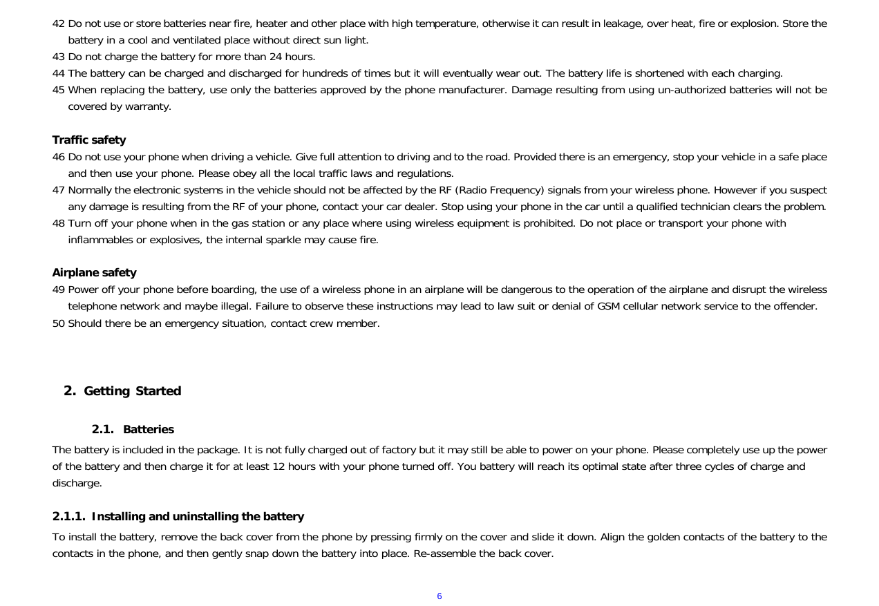  642 Do not use or store batteries near fire, heater and other place with high temperature, otherwise it can result in leakage, over heat, fire or explosion. Store the battery in a cool and ventilated place without direct sun light.  43 Do not charge the battery for more than 24 hours. 44 The battery can be charged and discharged for hundreds of times but it will eventually wear out. The battery life is shortened with each charging. 45 When replacing the battery, use only the batteries approved by the phone manufacturer. Damage resulting from using un-authorized batteries will not be covered by warranty.  Traffic safety 46 Do not use your phone when driving a vehicle. Give full attention to driving and to the road. Provided there is an emergency, stop your vehicle in a safe place and then use your phone. Please obey all the local traffic laws and regulations. 47 Normally the electronic systems in the vehicle should not be affected by the RF (Radio Frequency) signals from your wireless phone. However if you suspect any damage is resulting from the RF of your phone, contact your car dealer. Stop using your phone in the car until a qualified technician clears the problem. 48 Turn off your phone when in the gas station or any place where using wireless equipment is prohibited. Do not place or transport your phone with inflammables or explosives, the internal sparkle may cause fire.  Airplane safety 49 Power off your phone before boarding, the use of a wireless phone in an airplane will be dangerous to the operation of the airplane and disrupt the wireless telephone network and maybe illegal. Failure to observe these instructions may lead to law suit or denial of GSM cellular network service to the offender. 50 Should there be an emergency situation, contact crew member.    2. Getting Started  2.1. Batteries The battery is included in the package. It is not fully charged out of factory but it may still be able to power on your phone. Please completely use up the power of the battery and then charge it for at least 12 hours with your phone turned off. You battery will reach its optimal state after three cycles of charge and discharge.  2.1.1. Installing and uninstalling the battery To install the battery, remove the back cover from the phone by pressing firmly on the cover and slide it down. Align the golden contacts of the battery to the contacts in the phone, and then gently snap down the battery into place. Re-assemble the back cover.  