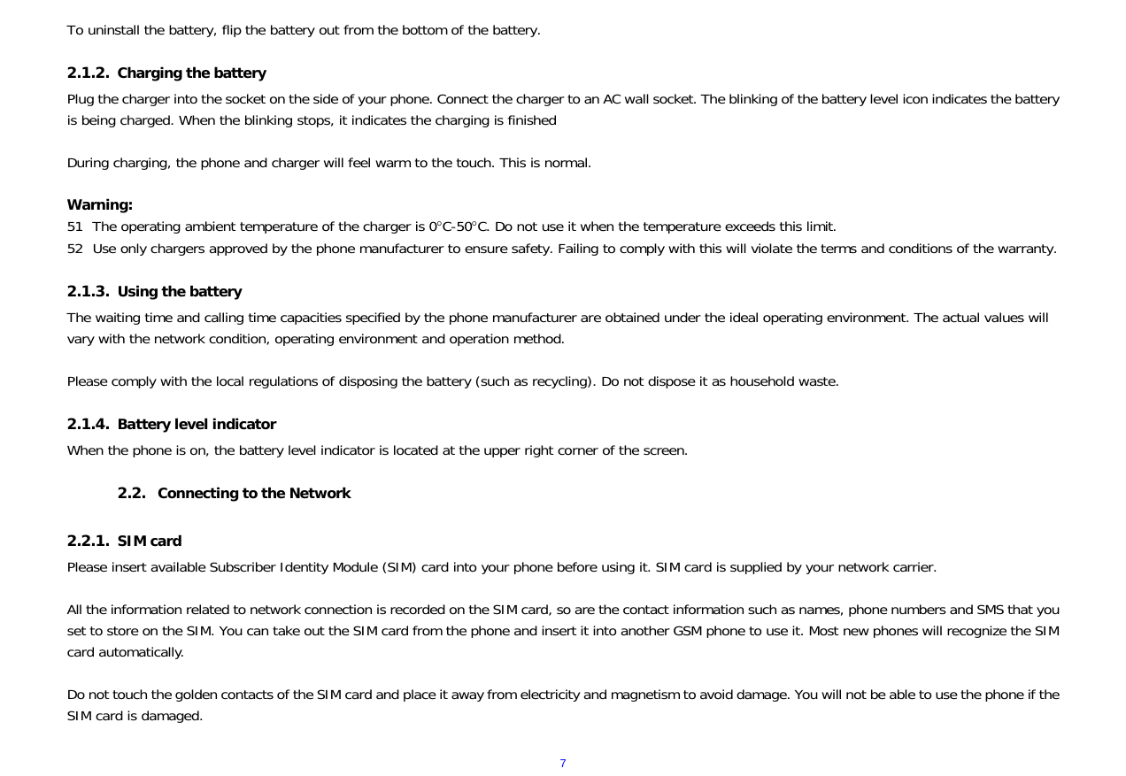  7To uninstall the battery, flip the battery out from the bottom of the battery.  2.1.2. Charging the battery Plug the charger into the socket on the side of your phone. Connect the charger to an AC wall socket. The blinking of the battery level icon indicates the battery is being charged. When the blinking stops, it indicates the charging is finished  During charging, the phone and charger will feel warm to the touch. This is normal.  Warning: 51 The operating ambient temperature of the charger is 0C-50C. Do not use it when the temperature exceeds this limit. 52 Use only chargers approved by the phone manufacturer to ensure safety. Failing to comply with this will violate the terms and conditions of the warranty.  2.1.3. Using the battery The waiting time and calling time capacities specified by the phone manufacturer are obtained under the ideal operating environment. The actual values will vary with the network condition, operating environment and operation method.  Please comply with the local regulations of disposing the battery (such as recycling). Do not dispose it as household waste.  2.1.4. Battery level indicator When the phone is on, the battery level indicator is located at the upper right corner of the screen.  2.2. Connecting to the Network  2.2.1. SIM card Please insert available Subscriber Identity Module (SIM) card into your phone before using it. SIM card is supplied by your network carrier.   All the information related to network connection is recorded on the SIM card, so are the contact information such as names, phone numbers and SMS that you set to store on the SIM. You can take out the SIM card from the phone and insert it into another GSM phone to use it. Most new phones will recognize the SIM card automatically.  Do not touch the golden contacts of the SIM card and place it away from electricity and magnetism to avoid damage. You will not be able to use the phone if the SIM card is damaged.  