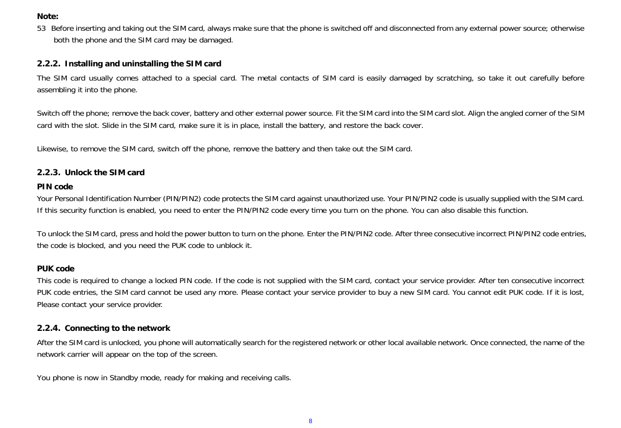  8Note: 53 Before inserting and taking out the SIM card, always make sure that the phone is switched off and disconnected from any external power source; otherwise both the phone and the SIM card may be damaged.  2.2.2. Installing and uninstalling the SIM card The SIM card usually comes attached to a special card. The metal contacts of SIM card is easily damaged by scratching, so take it out carefully before assembling it into the phone.  Switch off the phone; remove the back cover, battery and other external power source. Fit the SIM card into the SIM card slot. Align the angled corner of the SIM card with the slot. Slide in the SIM card, make sure it is in place, install the battery, and restore the back cover.  Likewise, to remove the SIM card, switch off the phone, remove the battery and then take out the SIM card.  2.2.3. Unlock the SIM card PIN code Your Personal Identification Number (PIN/PIN2) code protects the SIM card against unauthorized use. Your PIN/PIN2 code is usually supplied with the SIM card. If this security function is enabled, you need to enter the PIN/PIN2 code every time you turn on the phone. You can also disable this function.  To unlock the SIM card, press and hold the power button to turn on the phone. Enter the PIN/PIN2 code. After three consecutive incorrect PIN/PIN2 code entries, the code is blocked, and you need the PUK code to unblock it.   PUK code  This code is required to change a locked PIN code. If the code is not supplied with the SIM card, contact your service provider. After ten consecutive incorrect PUK code entries, the SIM card cannot be used any more. Please contact your service provider to buy a new SIM card. You cannot edit PUK code. If it is lost, Please contact your service provider.  2.2.4. Connecting to the network After the SIM card is unlocked, you phone will automatically search for the registered network or other local available network. Once connected, the name of the network carrier will appear on the top of the screen.  You phone is now in Standby mode, ready for making and receiving calls.  