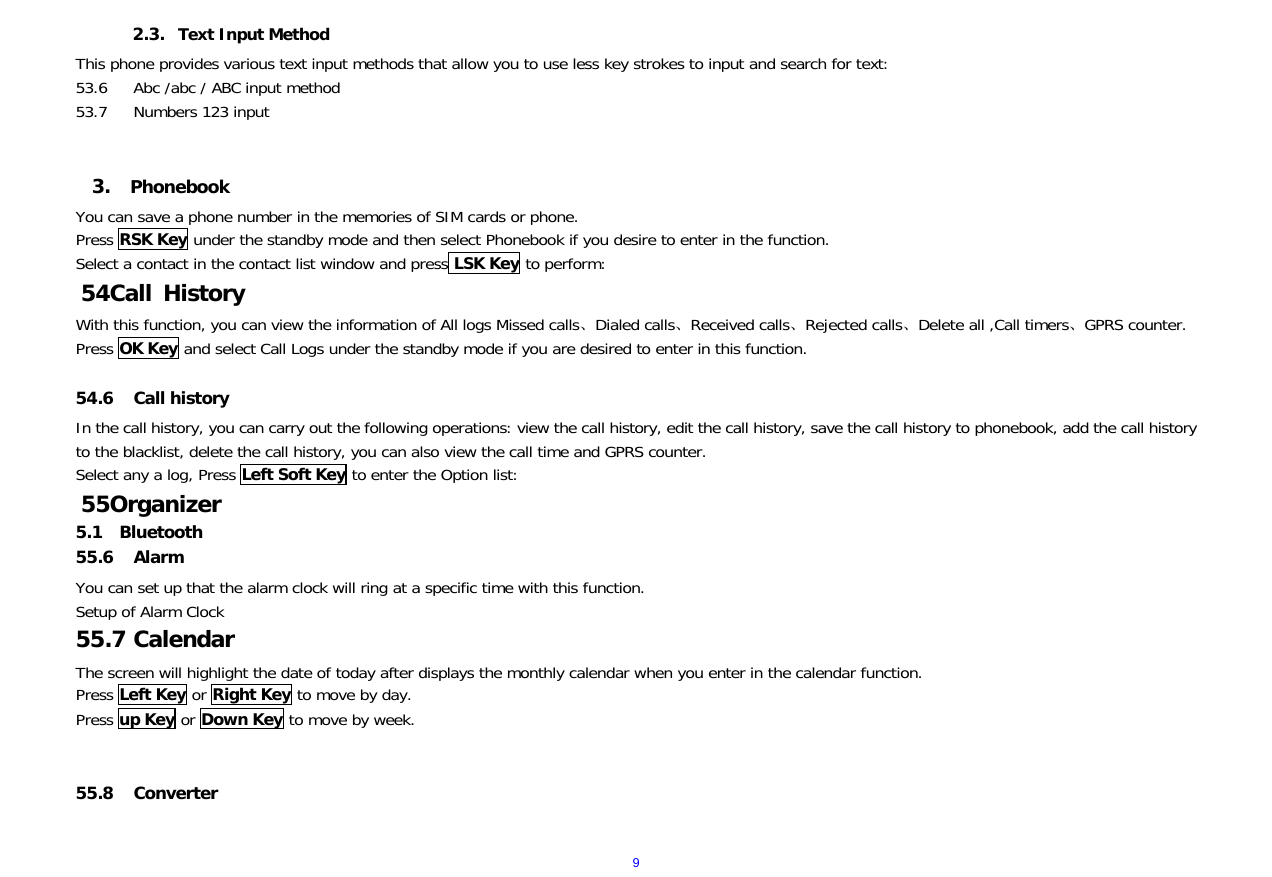  92.3. Text Input Method This phone provides various text input methods that allow you to use less key strokes to input and search for text: 53.6 Abc /abc / ABC input method 53.7 Numbers 123 input   3.  Phonebook You can save a phone number in the memories of SIM cards or phone. Press RSK Key under the standby mode and then select Phonebook if you desire to enter in the function. Select a contact in the contact list window and press LSK Key to perform:   54 Call History With this function, you can view the information of All logs Missed calls、Dialed calls、Received calls、Rejected calls、Delete all ,Call timers、GPRS counter. Press OK Key and select Call Logs under the standby mode if you are desired to enter in this function.    54.6 Call history In the call history, you can carry out the following operations: view the call history, edit the call history, save the call history to phonebook, add the call history to the blacklist, delete the call history, you can also view the call time and GPRS counter. Select any a log, Press Left Soft Key to enter the Option list: 55 Organizer 5.1  Bluetooth 55.6 Alarm You can set up that the alarm clock will ring at a specific time with this function. Setup of Alarm Clock  55.7 Calendar The screen will highlight the date of today after displays the monthly calendar when you enter in the calendar function.  Press Left Key or Right Key to move by day.  Press up Key or Down Key to move by week.        55.8 Converter  