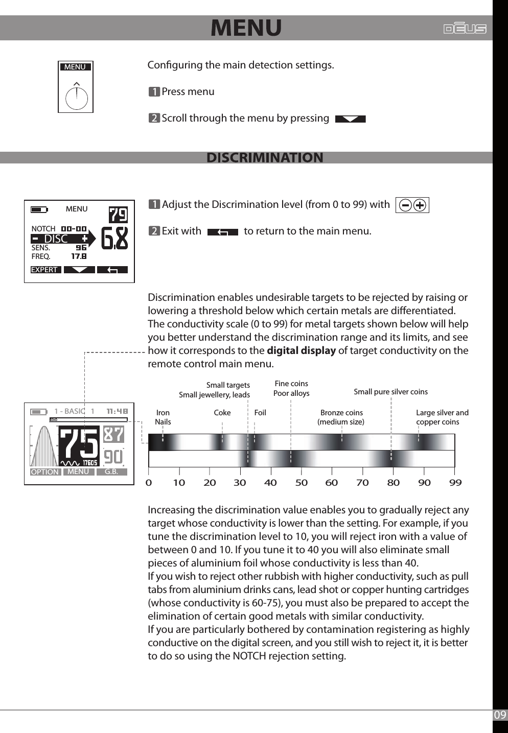       Adjust the Discrimination level (from 0 to 99) with         Exit with                  to return to the main menu.Discrimination enables undesirable targets to be rejected by raising or lowering a threshold below which certain metals are dierentiated. The conductivity scale (0 to 99) for metal targets shown below will help you better understand the discrimination range and its limits, and see how it corresponds to the digital display of target conductivity on the remote control main menu.Increasing the discrimination value enables you to gradually reject any target whose conductivity is lower than the setting. For example, if you tune the discrimination level to 10, you will reject iron with a value of between 0 and 10. If you tune it to 40 you will also eliminate small pieces of aluminium foil whose conductivity is less than 40.If you wish to reject other rubbish with higher conductivity, such as pull tabs from aluminium drinks cans, lead shot or copper hunting cartridges (whose conductivity is 60-75), you must also be prepared to accept the elimination of certain good metals with similar conductivity.If you are particularly bothered by contamination registering as highly conductive on the digital screen, and you still wish to reject it, it is betterto do so using the NOTCH rejection setting.Conguring the main detection settings.      Press menu      Scroll through the menu by pressing  MENUMENU G.B.OPTION1 - BASIC   1   Coke Foil Bronze coins(medium size) Large silver andcopper coinsIronNailsSmall targetsSmall jewellery, leadsFine coinsPoor alloys Small pure silver coins MENU   EXPERTNOTCH   SENS.   FREQ.DISC090         10        20        30        40        50        60        70        80        90        99