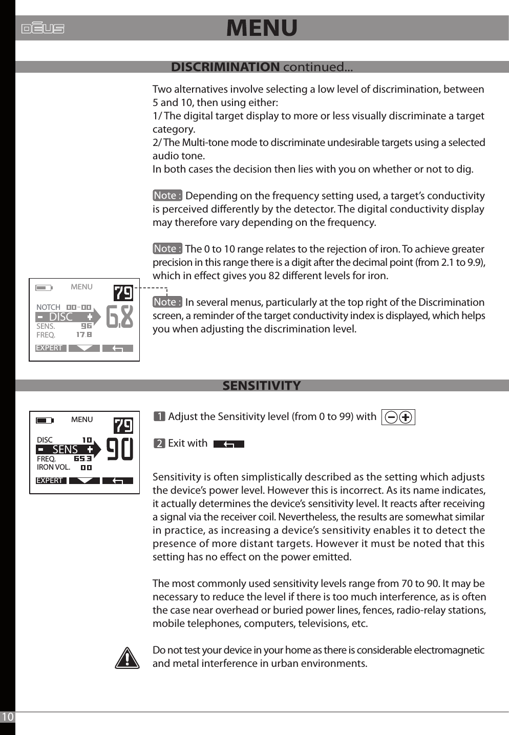 MENU   EXPERTDISC   FREQ.   IRON VOL.  SENS  Adjust the Sensitivity level (from 0 to 99) with     Exit withSensitivity is often simplistically described as the setting which adjusts the device’s power level. However this is incorrect. As its name indicates, it actually determines the device’s sensitivity level. It reacts after receiving a signal via the receiver coil. Nevertheless, the results are somewhat similar in practice, as increasing a device’s sensitivity enables it to detect the presence of more distant targets. However it must be noted that this setting has no eect on the power emitted.The most commonly used sensitivity levels range from 70 to 90. It may be necessary to reduce the level if there is too much interference, as is often the case near overhead or buried power lines, fences, radio-relay stations, mobile telephones, computers, televisions, etc.Do not test your device in your home as there is considerable electromagnetic and metal interference in urban environments.Two alternatives involve selecting a low level of discrimination, between 5 and 10, then using either:1/ The digital target display to more or less visually discriminate a target category.2/ The Multi-tone mode to discriminate undesirable targets using a selected audio tone.In both cases the decision then lies with you on whether or not to dig.              Depending on the frequency setting used, a target’s conductivity is perceived dierently by the detector. The digital conductivity display may therefore vary depending on the frequency.              The 0 to 10 range relates to the rejection of iron. To achieve greater precision in this range there is a digit after the decimal point (from 2.1 to 9.9),which in eect gives you 82 dierent levels for iron.               In several menus, particularly at the top right of the Discrimination screen, a reminder of the target conductivity index is displayed, which helps you when adjusting the discrimination level.MENU   EXPERTNOTCH   SENS.   FREQ.DISC10DISCRIMINATION continued...