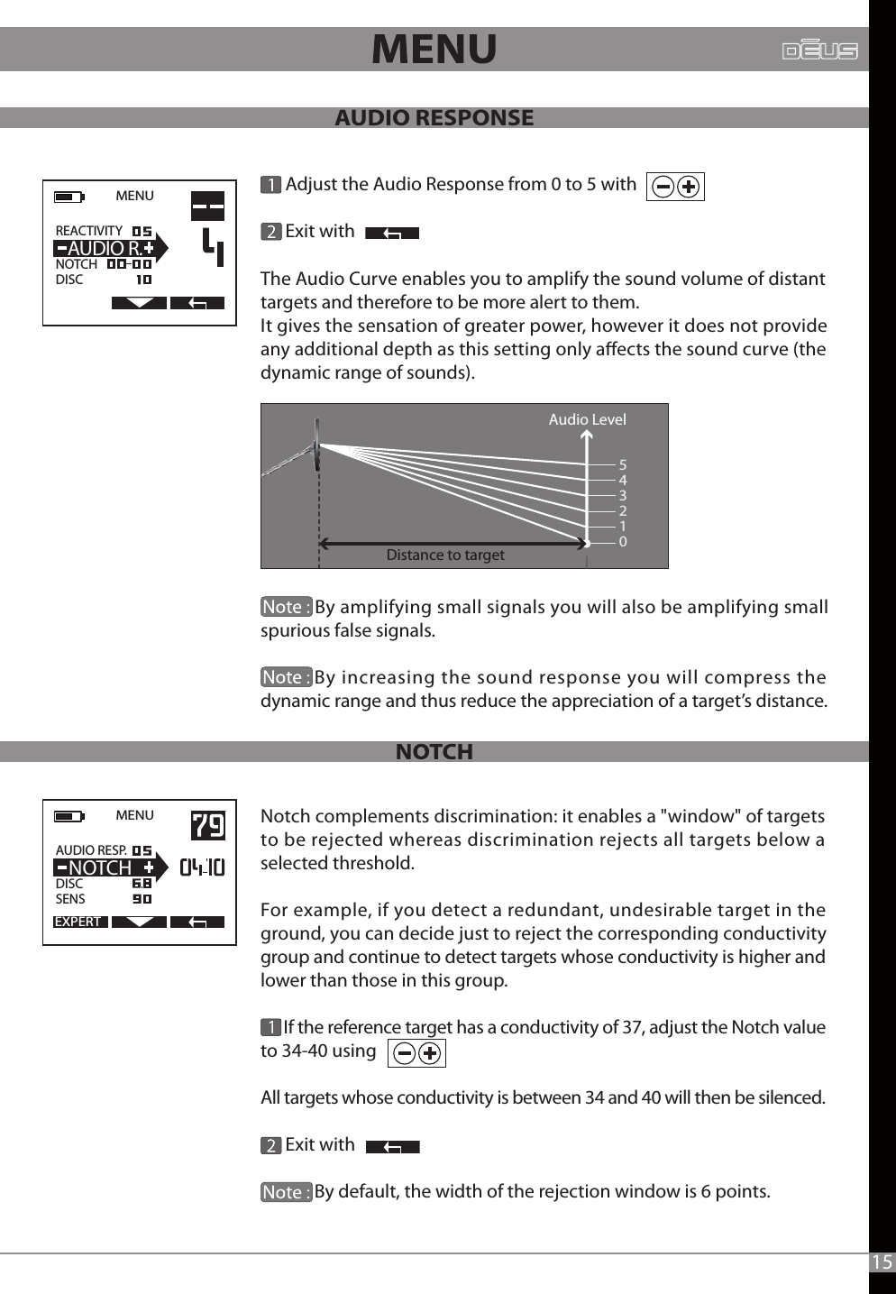 The Audio Curve enables you to amplify the sound volume of distant targets and therefore to be more alert to them. It gives the sensation of greater power, however it does not provide any additional depth as this setting only aects the sound curve (the dynamic range of sounds).               By amplifying small signals you will also be amplifying small spurious false signals.             By increasing the sound response you will compress the dynamic range and thus reduce the appreciation of a target’s distance.Notch complements discrimination: it enables a &quot;window&quot; of targets to be rejected whereas discrimination rejects all targets below a selected threshold. For example, if you detect a redundant, undesirable target in the ground, you can decide just to reject the corresponding conductivity group and continue to detect targets whose conductivity is higher and lower than those in this group.      If the reference target has a conductivity of 37, adjust the Notch value to 34-40 using                 All targets whose conductivity is between 34 and 40 will then be silenced.       Exit with             By default, the width of the rejection window is 6 points.  EXPERTMENU   AUDIO RESP.DISCSENS  NOTCH      Adjust the Audio Response from 0 to 5 with            Exit withMENU   REACTIVITY                  NOTCHDISC  AUDIO R.Distance to targetAudio Level54321015AUDIO RESPONSE