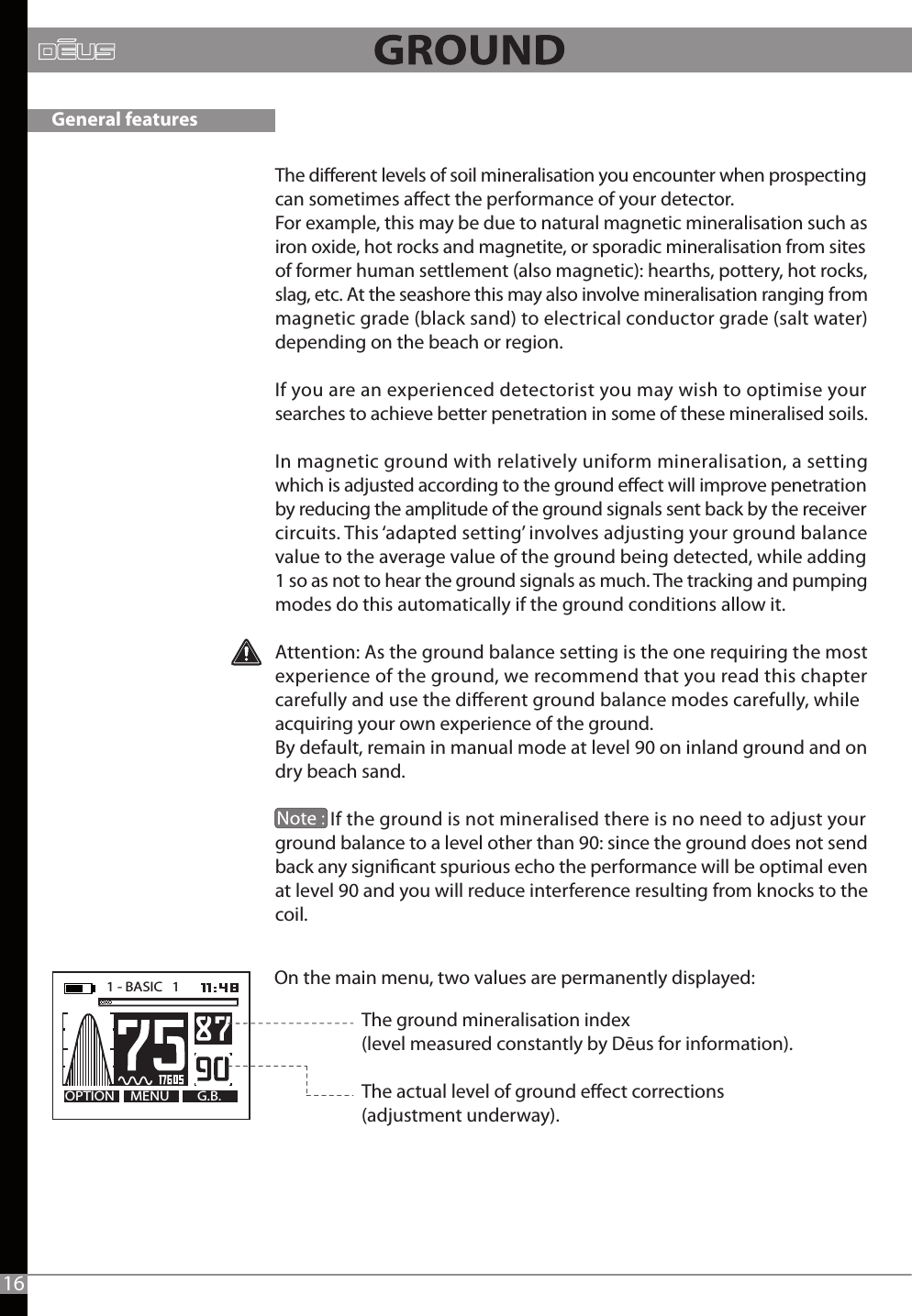 The dierent levels of soil mineralisation you encounter when prospecting can sometimes aect the performance of your detector. For example, this may be due to natural magnetic mineralisation such as iron oxide, hot rocks and magnetite, or sporadic mineralisation from sites of former human settlement (also magnetic): hearths, pottery, hot rocks, slag, etc. At the seashore this may also involve mineralisation ranging from magnetic grade (black sand) to electrical conductor grade (salt water) depending on the beach or region. If you are an experienced detectorist you may wish to optimise your searches to achieve better penetration in some of these mineralised soils. In magnetic ground with relatively uniform mineralisation, a setting which is adjusted according to the ground eect will improve penetration by reducing the amplitude of the ground signals sent back by the receiver circuits. This ‘adapted setting’ involves adjusting your ground balance value to the average value of the ground being detected, while adding 1 so as not to hear the ground signals as much. The tracking and pumping modes do this automatically if the ground conditions allow it. Attention: As the ground balance setting is the one requiring the most experience of the ground, we recommend that you read this chapter carefully and use the dierent ground balance modes carefully, while acquiring your own experience of the ground.By default, remain in manual mode at level 90 on inland ground and on dry beach sand.              If the ground is not mineralised there is no need to adjust your ground balance to a level other than 90: since the ground does not send back any signicant spurious echo the performance will be optimal even at level 90 and you will reduce interference resulting from knocks to the coil.On the main menu, two values are permanently displayed:MENU G.B.OPTION1 - BASIC   1   16The ground mineralisation index (level measured constantly by Dēus for information).The actual level of ground eect corrections (adjustment underway).General features