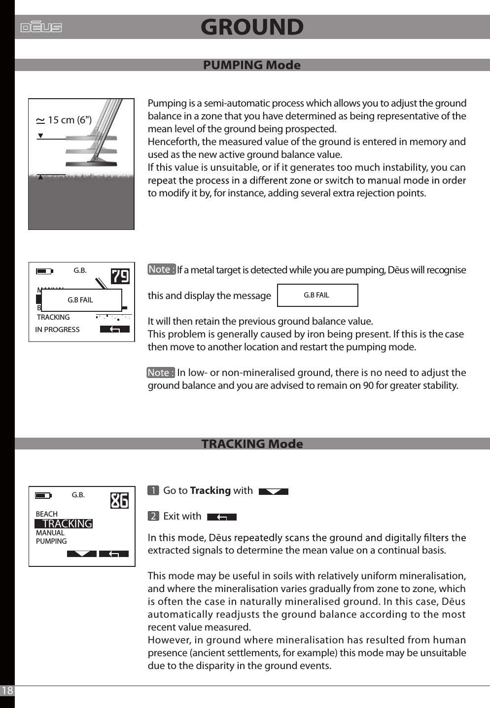        Go to Tracking with        Exit withG.B FAIL15 cm (6&quot;)~MANUALPUMPINGG.B.    BEACH                 TRACKINGIN PROGRESSG.B.   MANUAL                  BEACHTRACKINGG.B FAIL18Pumping is a semi-automatic process which allows you to adjust the ground balance in a zone that you have determined as being representative of the mean level of the ground being prospected.Henceforth, the measured value of the ground is entered in memory and used as the new active ground balance value. If this value is unsuitable, or if it generates too much instability, you can  to modify it by, for instance, adding several extra rejection points.              If a metal target is detected while you are pumping, Dēus will recognise this and display the message It will then retain the previous ground balance value.This problem is generally caused by iron being present. If this is the case then move to another location and restart the pumping mode.               In low- or non-mineralised ground, there is no need to adjust the ground balance and you are advised to remain on 90 for greater stability.  extracted signals to determine the mean value on a continual basis. This mode may be useful in soils with relatively uniform mineralisation, and where the mineralisation varies gradually from zone to zone, which is often the case in naturally mineralised ground. In this case, Dēus automatically readjusts the ground balance according to the most recent value measured.However, in ground where mineralisation has resulted from human presence (ancient settlements, for example) this mode may be unsuitable due to the disparity in the ground events. 