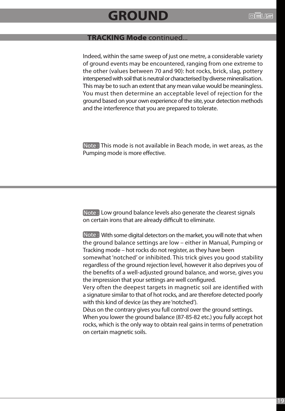 19Indeed, within the same sweep of just one metre, a considerable variety of ground events may be encountered, ranging from one extreme to the other (values between 70 and 90): hot rocks, brick, slag, pottery interspersed with soil that is neutral or characterised by diverse mineralisation. This may be to such an extent that any mean value would be meaningless. You must then determine an acceptable level of rejection for the ground based on your own experience of the site, your detection methods and the interference that you are prepared to tolerate.               This mode is not available in Beach mode, in wet areas, as the Pumping mode is more eective.              Low ground balance levels also generate the clearest signals on certain irons that are already dicult to eliminate.                With some digital detectors on the market, you will note that when the ground balance settings are low – either in Manual, Pumping or Tracking mode – hot rocks do not register, as they have been somewhat ‘notched’ or inhibited. This trick gives you good stability regardless of the ground rejection level, however it also deprives you of the benets of a well-adjusted ground balance, and worse, gives you the impression that your settings are well congured.Very often the deepest targets in magnetic soil are identied with a signature similar to that of hot rocks, and are therefore detected poorly with this kind of device (as they are ‘notched’).Dēus on the contrary gives you full control over the ground settings. When you lower the ground balance (87-85-82 etc.) you fully accept hot rocks, which is the only way to obtain real gains in terms of penetration on certain magnetic soils.              