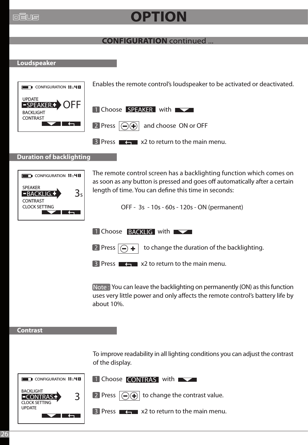 To improve readability in all lighting conditions you can adjust the contrast of the display.      Choose                            with                     Press                   to change the contrast value.      Press                  x2 to return to the main menu.The remote control screen has a backlighting function which comes on as soon as any button is pressed and goes o automatically after a certain length of time. You can dene this time in seconds:                     OFF -  3s  - 10s - 60s -120s - ON (permanent)        Choose                         with                      Press                    to change the duration of the backlighting.      Press                  x2 to return to the main menu.  Enables the remote control’s loudspeaker to be activated or deactivated.      Choose                          with                   Press                    and choose  ON or OFF           Press                  x2 to return to the main menu.              You can leave the backlighting on permanently (ON) as this function uses very little power and only aects the remote control’s battery life by about 10%.CONFIGURATION UPDATE                BACKLIGHTCONTRAST  SPEAKER. OFFCONFIGURATION  SPEAKER                 CONTRASTCLOCK SETTING  BACKLIG.      3sCONFIGURATION  BACKLIGHT                  CLOCK SETTINGUPDATE  CONTRAS.      3Duration of backlighting SPEAKER                              CONTRASLoudspeakerContrast 26  BACKLIG