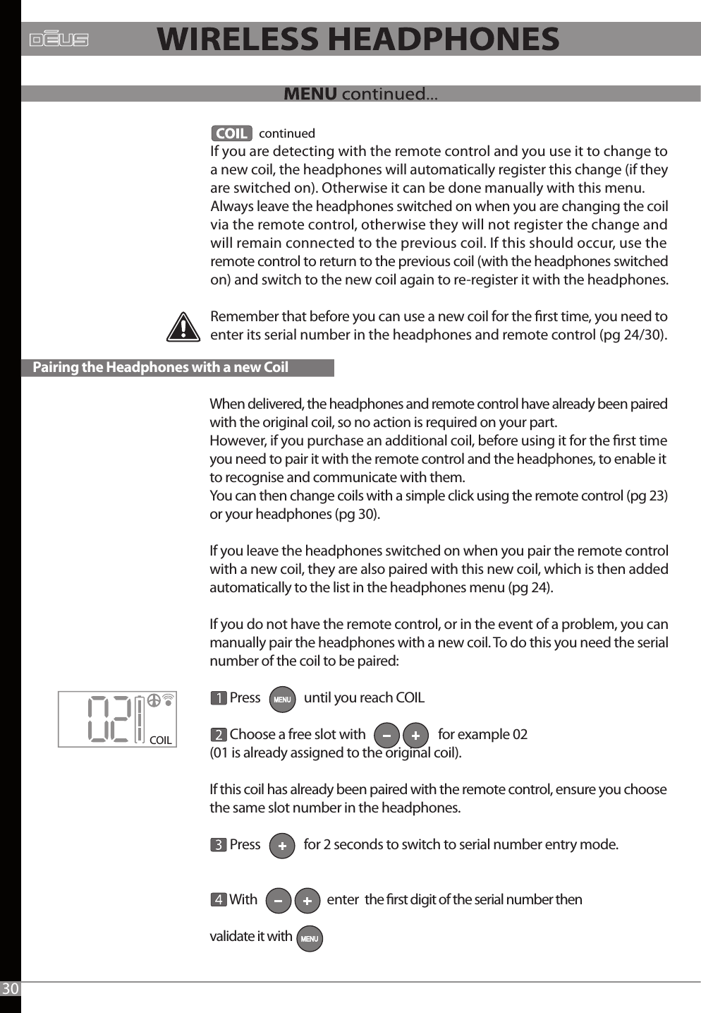 When delivered, the headphones and remote control have already been paired with the original coil, so no action is required on your part.However, if you purchase an additional coil, before using it for the rst time you need to pair it with the remote control and the headphones, to enable it to recognise and communicate with them.You can then change coils with a simple click using the remote control (pg 23) or your headphones (pg 30).If you leave the headphones switched on when you pair the remote control with a new coil, they are also paired with this new coil, which is then added automatically to the list in the headphones menu (pg 24).If you do not have the remote control, or in the event of a problem, you can manually pair the headphones with a new coil. To do this you need the serial number of the coil to be paired:       Press               until you reach COIL       Choose a free slot with                         for example 02 (01 is already assigned to the original coil).If this coil has already been paired with the remote control, ensure you choose the same slot number in the headphones.        Press               for 2 seconds to switch to serial number entry mode.       With                        enter  the rst digit of the serial number then validate it with                 continuedIf you are detecting with the remote control and you use it to change to a new coil, the headphones will automatically register this change (if they are switched on). Otherwise it can be done manually with this menu.Always leave the headphones switched on when you are changing the coil via the remote control, otherwise they will not register the change and will remain connected to the previous coil. If this should occur, use the remote control to return to the previous coil (with the headphones switched on) and switch to the new coil again to re-register it with the headphones.Remember that before you can use a new coil for the rst time, you need to enter its serial number in the headphones and remote control (pg 24/30).COIL Pairing the Headphones with a new Coil30