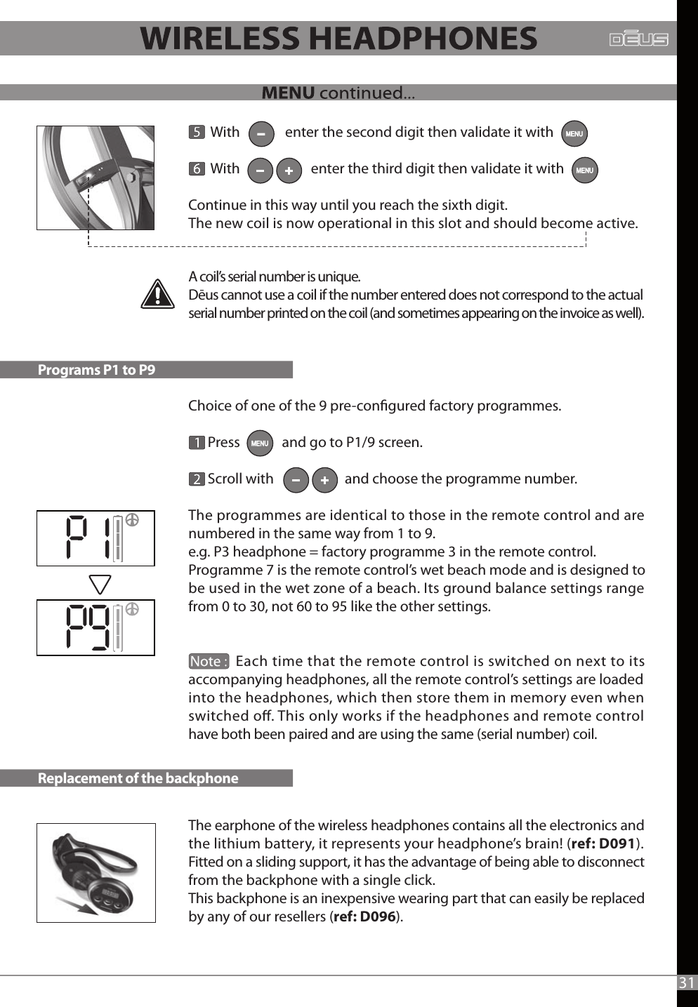        With              enter the second digit then validate it with        With                      enter the third digit then validate it with Continue in this way until you reach the sixth digit.The new coil is now operational in this slot and should become active.  Choice of one of the 9 pre-congured factory programmes.          Press             and go to P1/9 screen.      Scroll with                      and choose the programme number.The programmes are identical to those in the remote control and are numbered in the same way from 1 to 9.e.g. P3 headphone = factory programme 3 in the remote control.Programme 7 is the remote control’s wet beach mode and is designed to be used in the wet zone of a beach. Its ground balance settings range from 0 to 30, not 60 to 95 like the other settings.              Each time that the remote control is switched on next to its accompanying headphones, all the remote control’s settings are loaded into the headphones, which then store them in memory even when switched o. This only works if the headphones and remote control have both been paired and are using the same (serial number) coil.The earphone of the wireless headphones contains all the electronics and the lithium battery, it represents your headphone’s brain! (ref: D091).Fitted on a sliding support, it has the advantage of being able to disconnect from the backphone with a single click.This backphone is an inexpensive wearing part that can easily be replaced by any of our resellers (ref: D096).A coil’s serial number is unique. Dēus cannot use a coil if the number entered does not correspond to the actual serial number printed on the coil (and sometimes appearing on the invoice as well).Programs P1 to P9Replacement of the backphone31