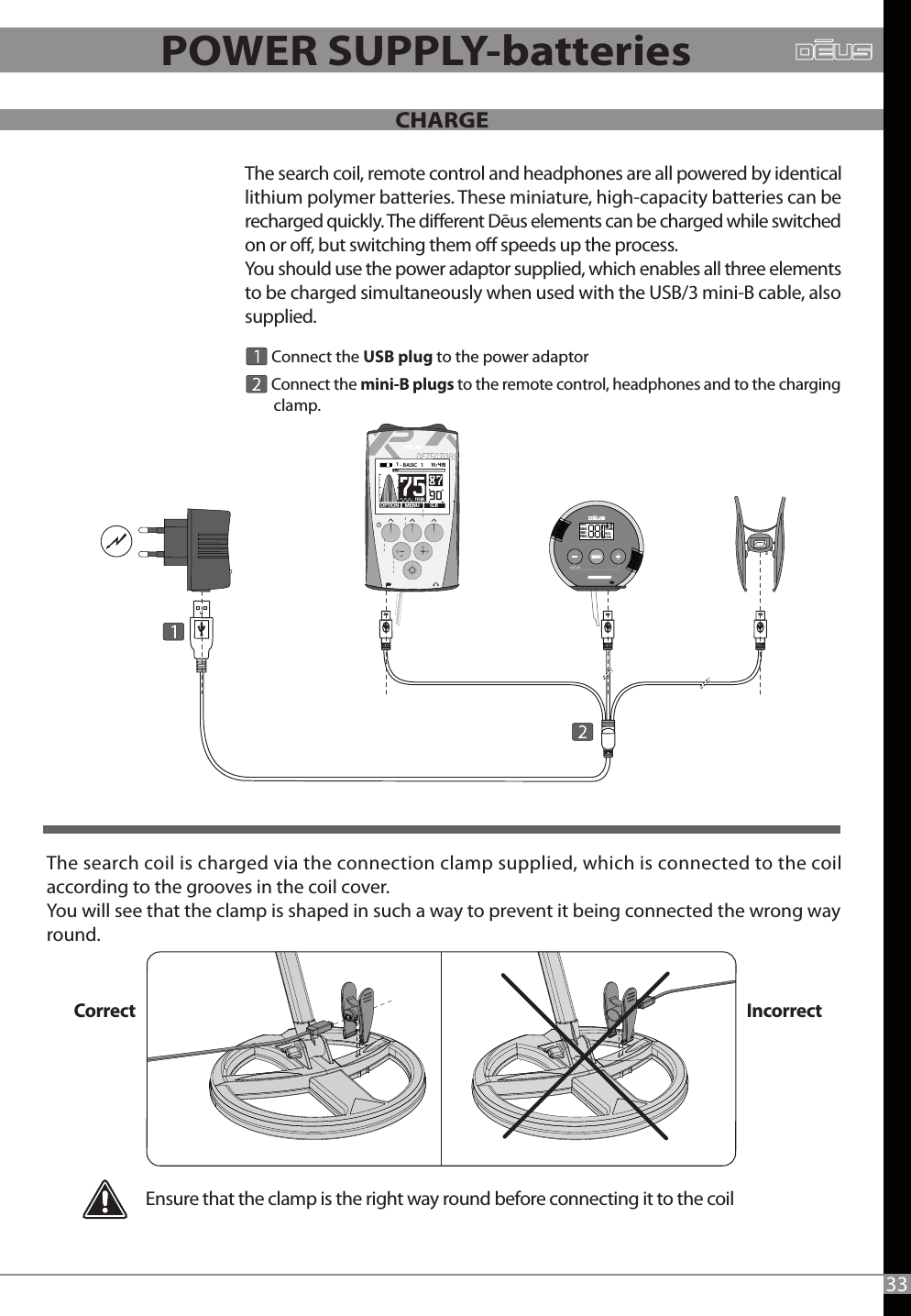 The search coil is charged via the connection clamp supplied, which is connected to the coil according to the grooves in the coil cover. You will see that the clamp is shaped in such a way to prevent it being connected the wrong way round.Ensure that the clamp is the right way round before connecting it to the coil       Connect the mini-B plugs to the remote control, headphones and to the charging       clamp. The search coil, remote control and headphones are all powered by identical lithium polymer batteries. These miniature, high-capacity batteries can be recharged quickly. The dierent Dēus elements can be charged while switched on or o, but switching them o speeds up the process.You should use the power adaptor supplied, which enables all three elements to be charged simultaneously when used with the USB/3 mini-B cable, also supplied.      Connect the USB plug to the power adaptorDISCSENSGNDFREQTONEVOLCOILCorrect Incorrect33POWER SUPPLY-batteries-MENU G.BOPTION1 - BASIC   1   